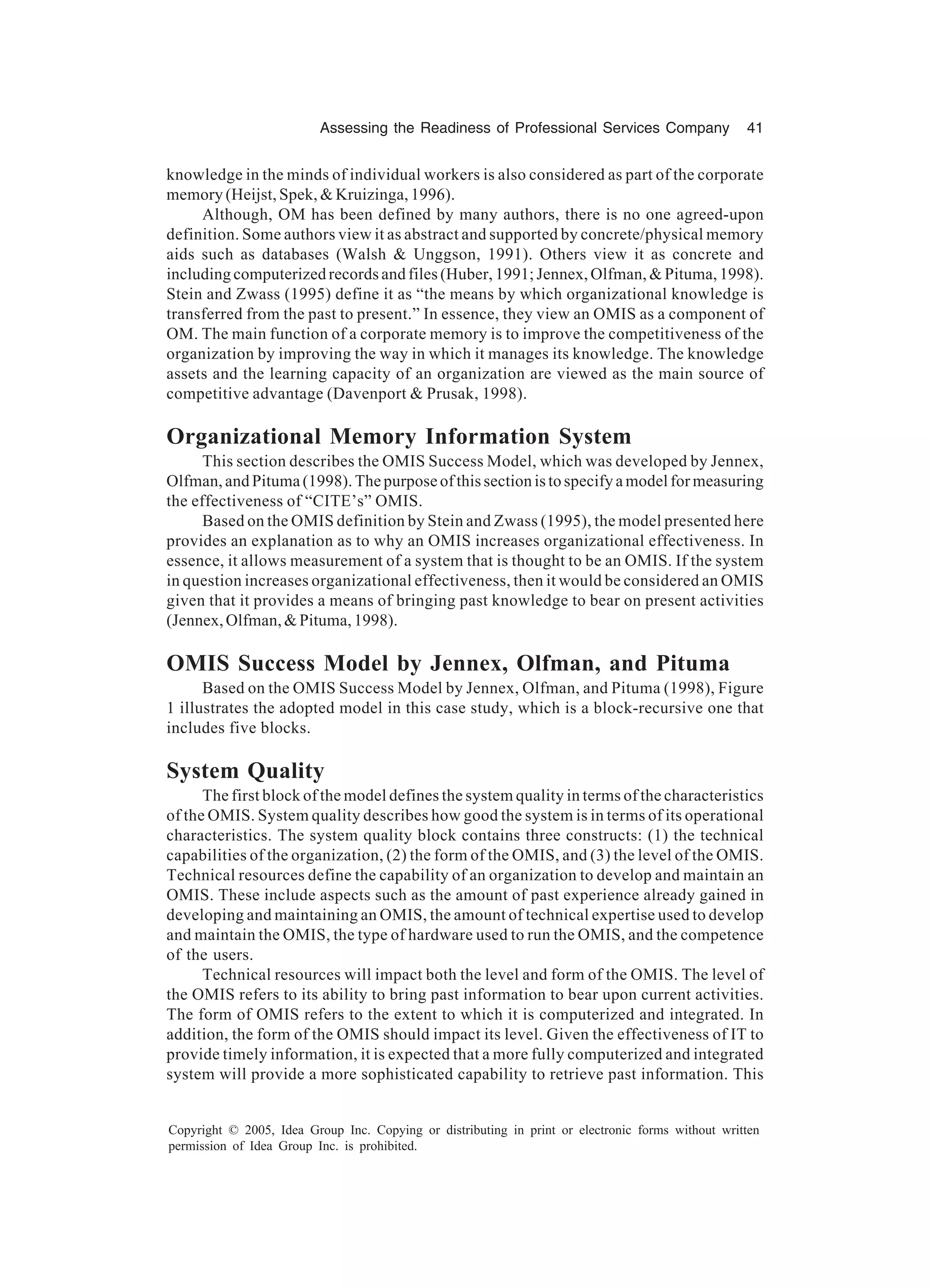 Assessing the Readiness of Professional Services Company 41
Copyright © 2005, Idea Group Inc. Copying or distributing in print or electronic forms without written
permission of Idea Group Inc. is prohibited.
knowledge in the minds of individual workers is also considered as part of the corporate
memory (Heijst, Spek, & Kruizinga, 1996).
Although, OM has been defined by many authors, there is no one agreed-upon
definition. Some authors view it as abstract and supported by concrete/physical memory
aids such as databases (Walsh & Unggson, 1991). Others view it as concrete and
including computerized records and files (Huber, 1991; Jennex, Olfman, & Pituma, 1998).
Stein and Zwass (1995) define it as “the means by which organizational knowledge is
transferred from the past to present.” In essence, they view an OMIS as a component of
OM. The main function of a corporate memory is to improve the competitiveness of the
organization by improving the way in which it manages its knowledge. The knowledge
assets and the learning capacity of an organization are viewed as the main source of
competitive advantage (Davenport & Prusak, 1998).
Organizational Memory Information System
This section describes the OMIS Success Model, which was developed by Jennex,
Olfman, and Pituma (1998). The purpose of this section is to specify a model for measuring
the effectiveness of “CITE’s” OMIS.
Based on the OMIS definition by Stein and Zwass (1995), the model presented here
provides an explanation as to why an OMIS increases organizational effectiveness. In
essence, it allows measurement of a system that is thought to be an OMIS. If the system
in question increases organizational effectiveness, then it would be considered an OMIS
given that it provides a means of bringing past knowledge to bear on present activities
(Jennex,Olfman,&Pituma,1998).
OMIS Success Model by Jennex, Olfman, and Pituma
Based on the OMIS Success Model by Jennex, Olfman, and Pituma (1998), Figure
1 illustrates the adopted model in this case study, which is a block-recursive one that
includes five blocks.
System Quality
The first block of the model defines the system quality in terms of the characteristics
of the OMIS. System quality describes how good the system is in terms of its operational
characteristics. The system quality block contains three constructs: (1) the technical
capabilities of the organization, (2) the form of the OMIS, and (3) the level of the OMIS.
Technical resources define the capability of an organization to develop and maintain an
OMIS. These include aspects such as the amount of past experience already gained in
developing and maintaining an OMIS, the amount of technical expertise used to develop
and maintain the OMIS, the type of hardware used to run the OMIS, and the competence
of the users.
Technical resources will impact both the level and form of the OMIS. The level of
the OMIS refers to its ability to bring past information to bear upon current activities.
The form of OMIS refers to the extent to which it is computerized and integrated. In
addition, the form of the OMIS should impact its level. Given the effectiveness of IT to
provide timely information, it is expected that a more fully computerized and integrated
system will provide a more sophisticated capability to retrieve past information. This
 