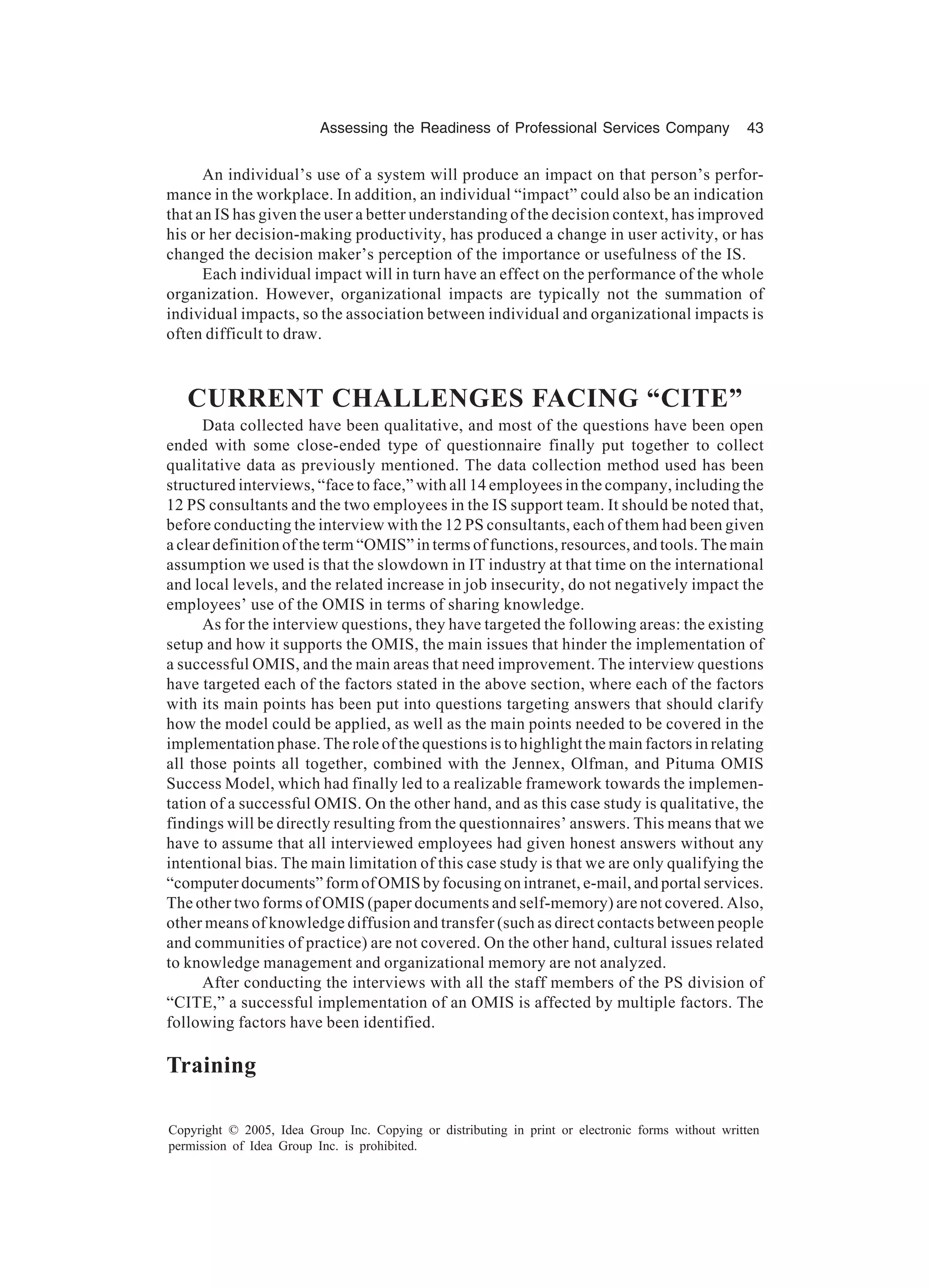 Assessing the Readiness of Professional Services Company 43
Copyright © 2005, Idea Group Inc. Copying or distributing in print or electronic forms without written
permission of Idea Group Inc. is prohibited.
An individual’s use of a system will produce an impact on that person’s perfor-
mance in the workplace. In addition, an individual “impact” could also be an indication
that an IS has given the user a better understanding of the decision context, has improved
his or her decision-making productivity, has produced a change in user activity, or has
changed the decision maker’s perception of the importance or usefulness of the IS.
Each individual impact will in turn have an effect on the performance of the whole
organization. However, organizational impacts are typically not the summation of
individual impacts, so the association between individual and organizational impacts is
often difficult to draw.
CURRENT CHALLENGES FACING “CITE”
Data collected have been qualitative, and most of the questions have been open
ended with some close-ended type of questionnaire finally put together to collect
qualitative data as previously mentioned. The data collection method used has been
structured interviews, “face to face,” with all 14 employees in the company, including the
12 PS consultants and the two employees in the IS support team. It should be noted that,
before conducting the interview with the 12 PS consultants, each of them had been given
a clear definition of the term “OMIS” in terms of functions, resources, and tools. The main
assumption we used is that the slowdown in IT industry at that time on the international
and local levels, and the related increase in job insecurity, do not negatively impact the
employees’ use of the OMIS in terms of sharing knowledge.
As for the interview questions, they have targeted the following areas: the existing
setup and how it supports the OMIS, the main issues that hinder the implementation of
a successful OMIS, and the main areas that need improvement. The interview questions
have targeted each of the factors stated in the above section, where each of the factors
with its main points has been put into questions targeting answers that should clarify
how the model could be applied, as well as the main points needed to be covered in the
implementation phase. The role of the questions is to highlight the main factors in relating
all those points all together, combined with the Jennex, Olfman, and Pituma OMIS
Success Model, which had finally led to a realizable framework towards the implemen-
tation of a successful OMIS. On the other hand, and as this case study is qualitative, the
findings will be directly resulting from the questionnaires’ answers. This means that we
have to assume that all interviewed employees had given honest answers without any
intentional bias. The main limitation of this case study is that we are only qualifying the
“computer documents” form of OMIS by focusing on intranet, e-mail, and portal services.
The other two forms of OMIS (paper documents and self-memory) are not covered. Also,
other means of knowledge diffusion and transfer (such as direct contacts between people
and communities of practice) are not covered. On the other hand, cultural issues related
to knowledge management and organizational memory are not analyzed.
After conducting the interviews with all the staff members of the PS division of
“CITE,” a successful implementation of an OMIS is affected by multiple factors. The
following factors have been identified.
Training
 