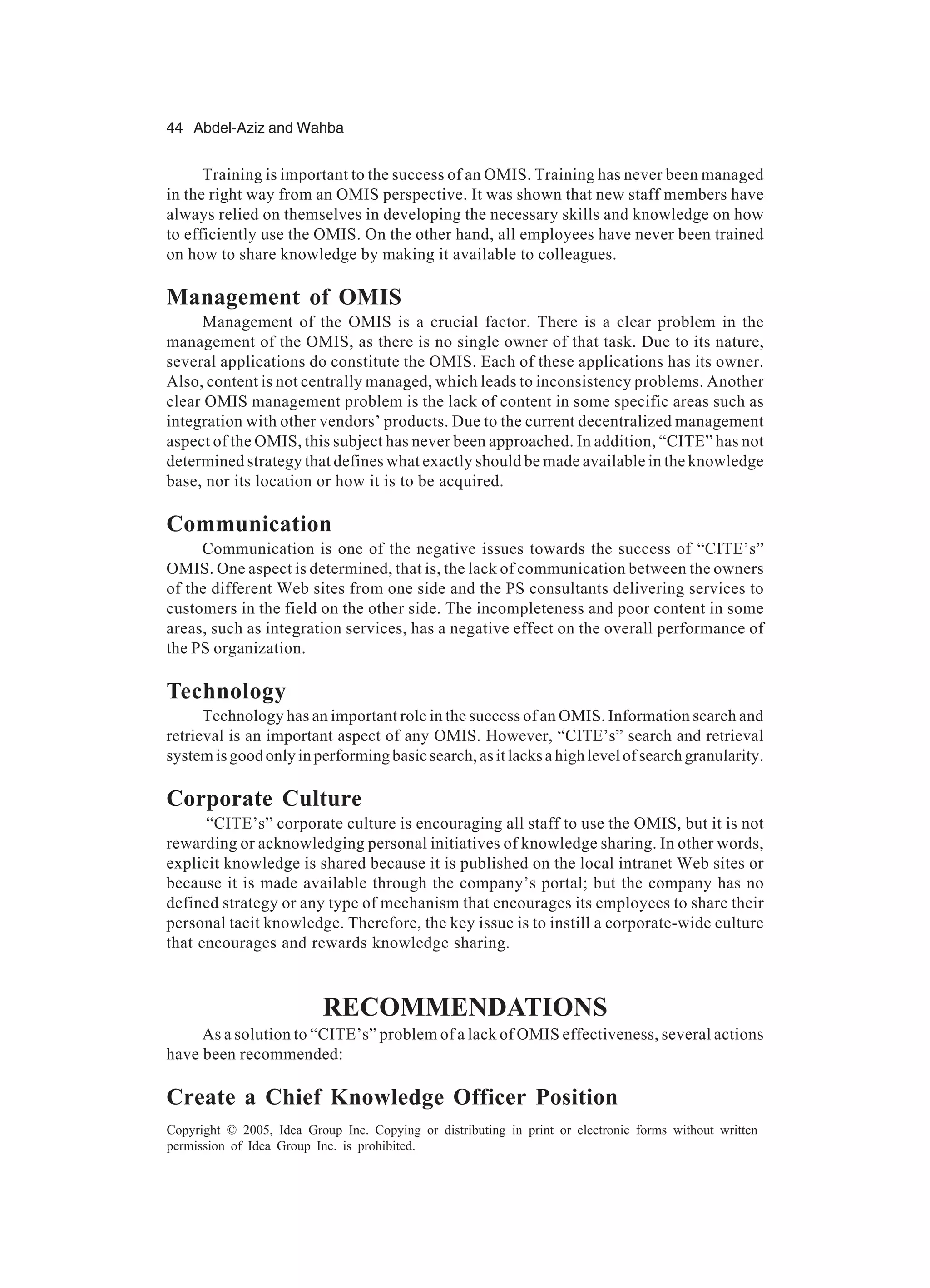 44 Abdel-Aziz and Wahba
Copyright © 2005, Idea Group Inc. Copying or distributing in print or electronic forms without written
permission of Idea Group Inc. is prohibited.
Training is important to the success of an OMIS. Training has never been managed
in the right way from an OMIS perspective. It was shown that new staff members have
always relied on themselves in developing the necessary skills and knowledge on how
to efficiently use the OMIS. On the other hand, all employees have never been trained
on how to share knowledge by making it available to colleagues.
Management of OMIS
Management of the OMIS is a crucial factor. There is a clear problem in the
management of the OMIS, as there is no single owner of that task. Due to its nature,
several applications do constitute the OMIS. Each of these applications has its owner.
Also, content is not centrally managed, which leads to inconsistency problems. Another
clear OMIS management problem is the lack of content in some specific areas such as
integration with other vendors’ products. Due to the current decentralized management
aspect of the OMIS, this subject has never been approached. In addition, “CITE” has not
determined strategy that defines what exactly should be made available in the knowledge
base, nor its location or how it is to be acquired.
Communication
Communication is one of the negative issues towards the success of “CITE’s”
OMIS. One aspect is determined, that is, the lack of communication between the owners
of the different Web sites from one side and the PS consultants delivering services to
customers in the field on the other side. The incompleteness and poor content in some
areas, such as integration services, has a negative effect on the overall performance of
the PS organization.
Technology
Technology has an important role in the success of an OMIS. Information search and
retrieval is an important aspect of any OMIS. However, “CITE’s” search and retrieval
systemisgoodonlyinperformingbasicsearch,asitlacksahighlevelofsearchgranularity.
Corporate Culture
“CITE’s” corporate culture is encouraging all staff to use the OMIS, but it is not
rewarding or acknowledging personal initiatives of knowledge sharing. In other words,
explicit knowledge is shared because it is published on the local intranet Web sites or
because it is made available through the company’s portal; but the company has no
defined strategy or any type of mechanism that encourages its employees to share their
personal tacit knowledge. Therefore, the key issue is to instill a corporate-wide culture
that encourages and rewards knowledge sharing.
RECOMMENDATIONS
As a solution to “CITE’s” problem of a lack of OMIS effectiveness, several actions
have been recommended:
Create a Chief Knowledge Officer Position
 