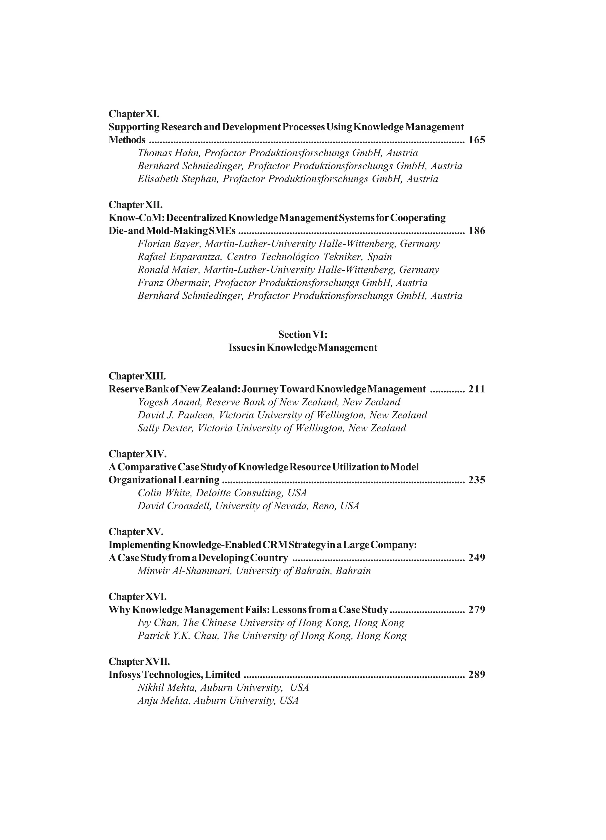 ChapterXI.
SupportingResearchandDevelopmentProcessesUsingKnowledgeManagement
Methods ..................................................................................................................... 165
Thomas Hahn, Profactor Produktionsforschungs GmbH, Austria
Bernhard Schmiedinger, Profactor Produktionsforschungs GmbH, Austria
Elisabeth Stephan, Profactor Produktionsforschungs GmbH, Austria
ChapterXII.
Know-CoM:DecentralizedKnowledgeManagementSystemsforCooperating
Die-andMold-MakingSMEs .................................................................................... 186
Florian Bayer, Martin-Luther-University Halle-Wittenberg, Germany
Rafael Enparantza, Centro Technológico Tekniker, Spain
Ronald Maier, Martin-Luther-University Halle-Wittenberg, Germany
Franz Obermair, Profactor Produktionsforschungs GmbH, Austria
Bernhard Schmiedinger, Profactor Produktionsforschungs GmbH, Austria
SectionVI:
IssuesinKnowledgeManagement
ChapterXIII.
ReserveBankofNewZealand:JourneyTowardKnowledgeManagement ............. 211
Yogesh Anand, Reserve Bank of New Zealand, New Zealand
David J. Pauleen, Victoria University of Wellington, New Zealand
Sally Dexter, Victoria University of Wellington, New Zealand
ChapterXIV.
AComparativeCaseStudyofKnowledgeResourceUtilizationtoModel
OrganizationalLearning .......................................................................................... 235
Colin White, Deloitte Consulting, USA
David Croasdell, University of Nevada, Reno, USA
ChapterXV.
ImplementingKnowledge-EnabledCRMStrategyinaLargeCompany:
ACaseStudyfromaDevelopingCountry ................................................................ 249
Minwir Al-Shammari, University of Bahrain, Bahrain
ChapterXVI.
WhyKnowledgeManagementFails:LessonsfromaCaseStudy............................ 279
Ivy Chan, The Chinese University of Hong Kong, Hong Kong
Patrick Y.K. Chau, The University of Hong Kong, Hong Kong
ChapterXVII.
InfosysTechnologies,Limited .................................................................................. 289
Nikhil Mehta, Auburn University, USA
Anju Mehta, Auburn University, USA
 