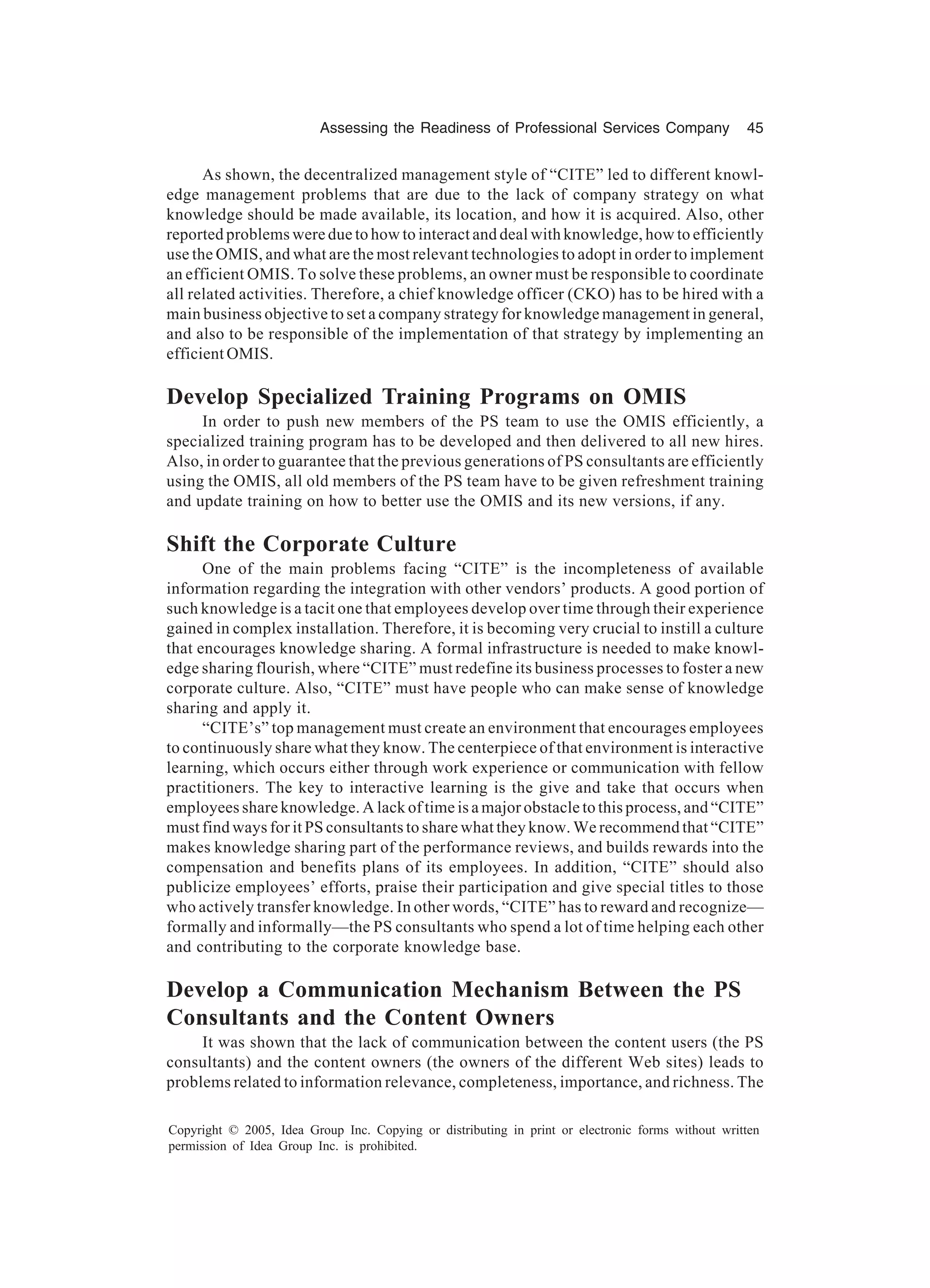 Assessing the Readiness of Professional Services Company 45
Copyright © 2005, Idea Group Inc. Copying or distributing in print or electronic forms without written
permission of Idea Group Inc. is prohibited.
As shown, the decentralized management style of “CITE” led to different knowl-
edge management problems that are due to the lack of company strategy on what
knowledge should be made available, its location, and how it is acquired. Also, other
reported problems were due to how to interact and deal with knowledge, how to efficiently
use the OMIS, and what are the most relevant technologies to adopt in order to implement
an efficient OMIS. To solve these problems, an owner must be responsible to coordinate
all related activities. Therefore, a chief knowledge officer (CKO) has to be hired with a
main business objective to set a company strategy for knowledge management in general,
and also to be responsible of the implementation of that strategy by implementing an
efficient OMIS.
Develop Specialized Training Programs on OMIS
In order to push new members of the PS team to use the OMIS efficiently, a
specialized training program has to be developed and then delivered to all new hires.
Also, in order to guarantee that the previous generations of PS consultants are efficiently
using the OMIS, all old members of the PS team have to be given refreshment training
and update training on how to better use the OMIS and its new versions, if any.
Shift the Corporate Culture
One of the main problems facing “CITE” is the incompleteness of available
information regarding the integration with other vendors’ products. A good portion of
such knowledge is a tacit one that employees develop over time through their experience
gained in complex installation. Therefore, it is becoming very crucial to instill a culture
that encourages knowledge sharing. A formal infrastructure is needed to make knowl-
edge sharing flourish, where “CITE” must redefine its business processes to foster a new
corporate culture. Also, “CITE” must have people who can make sense of knowledge
sharing and apply it.
“CITE’s” top management must create an environment that encourages employees
to continuously share what they know. The centerpiece of that environment is interactive
learning, which occurs either through work experience or communication with fellow
practitioners. The key to interactive learning is the give and take that occurs when
employees share knowledge. A lack of time is a major obstacle to this process, and “CITE”
must find ways for it PS consultants to share what they know. We recommend that “CITE”
makes knowledge sharing part of the performance reviews, and builds rewards into the
compensation and benefits plans of its employees. In addition, “CITE” should also
publicize employees’ efforts, praise their participation and give special titles to those
who actively transfer knowledge. In other words, “CITE” has to reward and recognize—
formally and informally—the PS consultants who spend a lot of time helping each other
and contributing to the corporate knowledge base.
Develop a Communication Mechanism Between the PS
Consultants and the Content Owners
It was shown that the lack of communication between the content users (the PS
consultants) and the content owners (the owners of the different Web sites) leads to
problems related to information relevance, completeness, importance, and richness. The
 