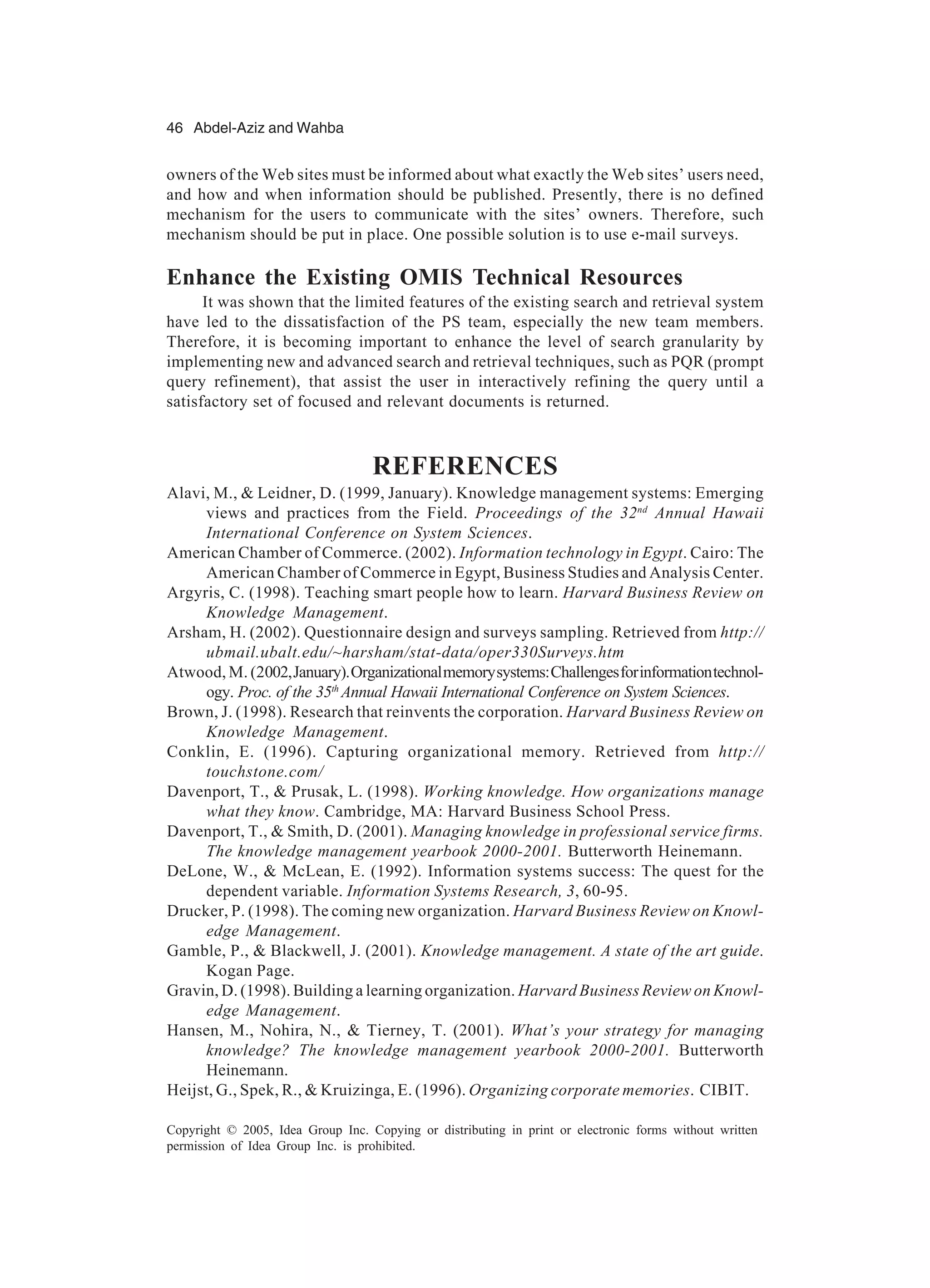 46 Abdel-Aziz and Wahba
Copyright © 2005, Idea Group Inc. Copying or distributing in print or electronic forms without written
permission of Idea Group Inc. is prohibited.
owners of the Web sites must be informed about what exactly the Web sites’ users need,
and how and when information should be published. Presently, there is no defined
mechanism for the users to communicate with the sites’ owners. Therefore, such
mechanism should be put in place. One possible solution is to use e-mail surveys.
Enhance the Existing OMIS Technical Resources
It was shown that the limited features of the existing search and retrieval system
have led to the dissatisfaction of the PS team, especially the new team members.
Therefore, it is becoming important to enhance the level of search granularity by
implementing new and advanced search and retrieval techniques, such as PQR (prompt
query refinement), that assist the user in interactively refining the query until a
satisfactory set of focused and relevant documents is returned.
REFERENCES
Alavi, M., & Leidner, D. (1999, January). Knowledge management systems: Emerging
views and practices from the Field. Proceedings of the 32nd
Annual Hawaii
International Conference on System Sciences.
American Chamber of Commerce. (2002). Information technology in Egypt. Cairo: The
American Chamber of Commerce in Egypt, Business Studies and Analysis Center.
Argyris, C. (1998). Teaching smart people how to learn. Harvard Business Review on
Knowledge Management.
Arsham, H. (2002). Questionnaire design and surveys sampling. Retrieved from http://
ubmail.ubalt.edu/~harsham/stat-data/oper330Surveys.htm
Atwood, M. (2002,January).Organizationalmemorysystems:Challengesforinformationtechnol-
ogy. Proc. of the 35th
Annual Hawaii International Conference on System Sciences.
Brown, J. (1998). Research that reinvents the corporation. Harvard Business Review on
Knowledge Management.
Conklin, E. (1996). Capturing organizational memory. Retrieved from http://
touchstone.com/
Davenport, T., & Prusak, L. (1998). Working knowledge. How organizations manage
what they know. Cambridge, MA: Harvard Business School Press.
Davenport, T., & Smith, D. (2001). Managing knowledge in professional service firms.
The knowledge management yearbook 2000-2001. Butterworth Heinemann.
DeLone, W., & McLean, E. (1992). Information systems success: The quest for the
dependent variable. Information Systems Research, 3, 60-95.
Drucker, P. (1998). The coming new organization. Harvard Business Review on Knowl-
edge Management.
Gamble, P., & Blackwell, J. (2001). Knowledge management. A state of the art guide.
Kogan Page.
Gravin, D. (1998). Building a learning organization. Harvard Business Review on Knowl-
edge Management.
Hansen, M., Nohira, N., & Tierney, T. (2001). What’s your strategy for managing
knowledge? The knowledge management yearbook 2000-2001. Butterworth
Heinemann.
Heijst, G., Spek, R., & Kruizinga, E. (1996). Organizing corporate memories. CIBIT.
 
