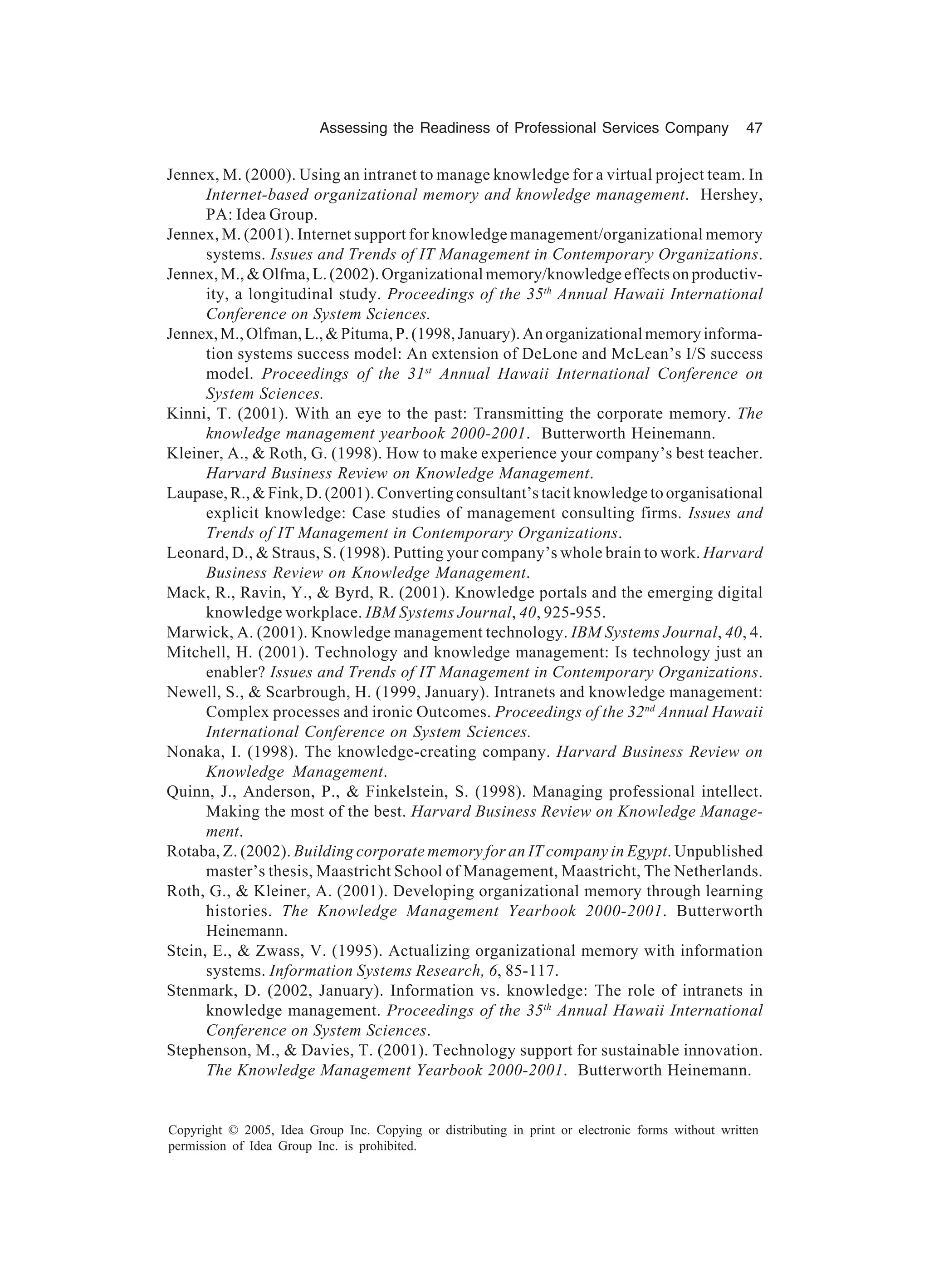 Assessing the Readiness of Professional Services Company 47
Copyright © 2005, Idea Group Inc. Copying or distributing in print or electronic forms without written
permission of Idea Group Inc. is prohibited.
Jennex, M. (2000). Using an intranet to manage knowledge for a virtual project team. In
Internet-based organizational memory and knowledge management. Hershey,
PA: Idea Group.
Jennex, M. (2001). Internet support for knowledge management/organizational memory
systems. Issues and Trends of IT Management in Contemporary Organizations.
Jennex, M., & Olfma, L. (2002). Organizational memory/knowledge effects on productiv-
ity, a longitudinal study. Proceedings of the 35th
Annual Hawaii International
Conference on System Sciences.
Jennex,M.,Olfman,L.,&Pituma,P.(1998,January).Anorganizationalmemoryinforma-
tion systems success model: An extension of DeLone and McLean’s I/S success
model. Proceedings of the 31st
Annual Hawaii International Conference on
System Sciences.
Kinni, T. (2001). With an eye to the past: Transmitting the corporate memory. The
knowledge management yearbook 2000-2001. Butterworth Heinemann.
Kleiner, A., & Roth, G. (1998). How to make experience your company’s best teacher.
Harvard Business Review on Knowledge Management.
Laupase, R., & Fink, D. (2001). Converting consultant’s tacit knowledge to organisational
explicit knowledge: Case studies of management consulting firms. Issues and
Trends of IT Management in Contemporary Organizations.
Leonard, D., & Straus, S. (1998). Putting your company’s whole brain to work. Harvard
Business Review on Knowledge Management.
Mack, R., Ravin, Y., & Byrd, R. (2001). Knowledge portals and the emerging digital
knowledge workplace. IBM Systems Journal, 40, 925-955.
Marwick, A. (2001). Knowledge management technology. IBM Systems Journal, 40, 4.
Mitchell, H. (2001). Technology and knowledge management: Is technology just an
enabler? Issues and Trends of IT Management in Contemporary Organizations.
Newell, S., & Scarbrough, H. (1999, January). Intranets and knowledge management:
Complex processes and ironic Outcomes. Proceedings of the 32nd
Annual Hawaii
International Conference on System Sciences.
Nonaka, I. (1998). The knowledge-creating company. Harvard Business Review on
Knowledge Management.
Quinn, J., Anderson, P., & Finkelstein, S. (1998). Managing professional intellect.
Making the most of the best. Harvard Business Review on Knowledge Manage-
ment.
Rotaba, Z. (2002). Building corporate memory for an IT company in Egypt. Unpublished
master’s thesis, Maastricht School of Management, Maastricht, The Netherlands.
Roth, G., & Kleiner, A. (2001). Developing organizational memory through learning
histories. The Knowledge Management Yearbook 2000-2001. Butterworth
Heinemann.
Stein, E., & Zwass, V. (1995). Actualizing organizational memory with information
systems. Information Systems Research, 6, 85-117.
Stenmark, D. (2002, January). Information vs. knowledge: The role of intranets in
knowledge management. Proceedings of the 35th
Annual Hawaii International
Conference on System Sciences.
Stephenson, M., & Davies, T. (2001). Technology support for sustainable innovation.
The Knowledge Management Yearbook 2000-2001. Butterworth Heinemann.
 