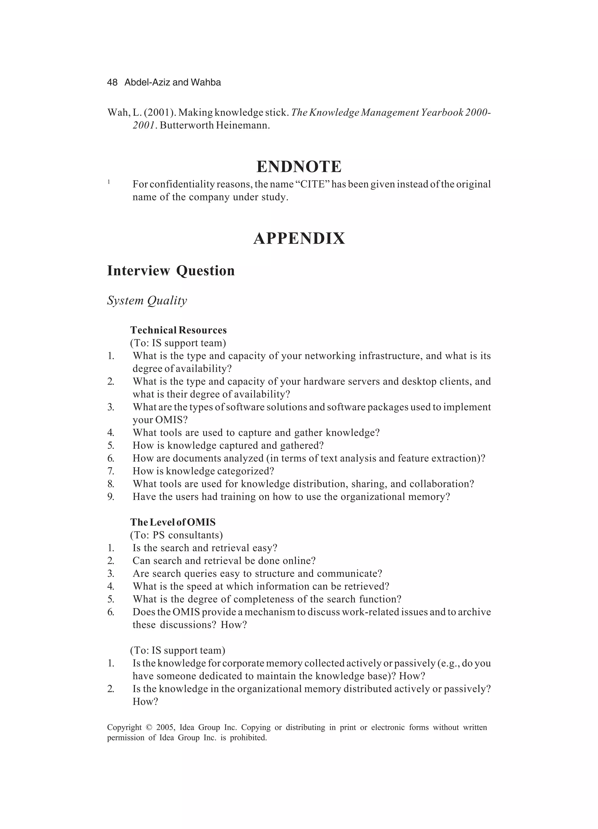48 Abdel-Aziz and Wahba
Copyright © 2005, Idea Group Inc. Copying or distributing in print or electronic forms without written
permission of Idea Group Inc. is prohibited.
Wah, L. (2001). Making knowledge stick. The Knowledge Management Yearbook 2000-
2001. Butterworth Heinemann.
ENDNOTE
1
For confidentiality reasons, the name “CITE” has been given instead of the original
name of the company under study.
APPENDIX
Interview Question
System Quality
Technical Resources
(To: IS support team)
1. What is the type and capacity of your networking infrastructure, and what is its
degree of availability?
2. What is the type and capacity of your hardware servers and desktop clients, and
what is their degree of availability?
3. What are the types of software solutions and software packages used to implement
your OMIS?
4. What tools are used to capture and gather knowledge?
5. How is knowledge captured and gathered?
6. How are documents analyzed (in terms of text analysis and feature extraction)?
7. How is knowledge categorized?
8. What tools are used for knowledge distribution, sharing, and collaboration?
9. Have the users had training on how to use the organizational memory?
TheLevelofOMIS
(To: PS consultants)
1. Is the search and retrieval easy?
2. Can search and retrieval be done online?
3. Are search queries easy to structure and communicate?
4. What is the speed at which information can be retrieved?
5. What is the degree of completeness of the search function?
6. Does the OMIS provide a mechanism to discuss work-related issues and to archive
these discussions? How?
(To: IS support team)
1. Is the knowledge for corporate memory collected actively or passively (e.g., do you
have someone dedicated to maintain the knowledge base)? How?
2. Is the knowledge in the organizational memory distributed actively or passively?
How?
 