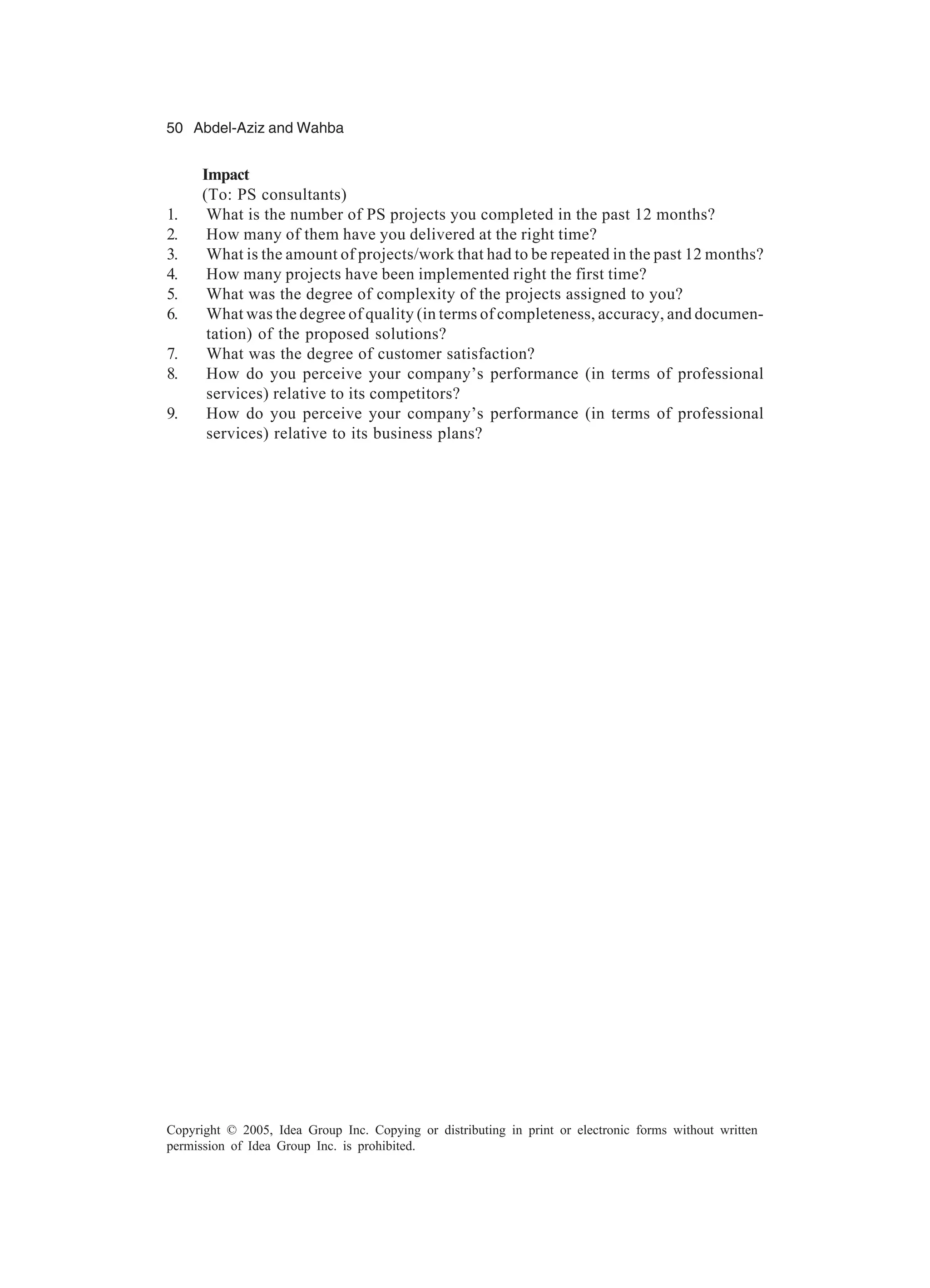 50 Abdel-Aziz and Wahba
Copyright © 2005, Idea Group Inc. Copying or distributing in print or electronic forms without written
permission of Idea Group Inc. is prohibited.
Impact
(To: PS consultants)
1. What is the number of PS projects you completed in the past 12 months?
2. How many of them have you delivered at the right time?
3. What is the amount of projects/work that had to be repeated in the past 12 months?
4. How many projects have been implemented right the first time?
5. What was the degree of complexity of the projects assigned to you?
6. What was the degree of quality (in terms of completeness, accuracy, and documen-
tation) of the proposed solutions?
7. What was the degree of customer satisfaction?
8. How do you perceive your company’s performance (in terms of professional
services) relative to its competitors?
9. How do you perceive your company’s performance (in terms of professional
services) relative to its business plans?
 