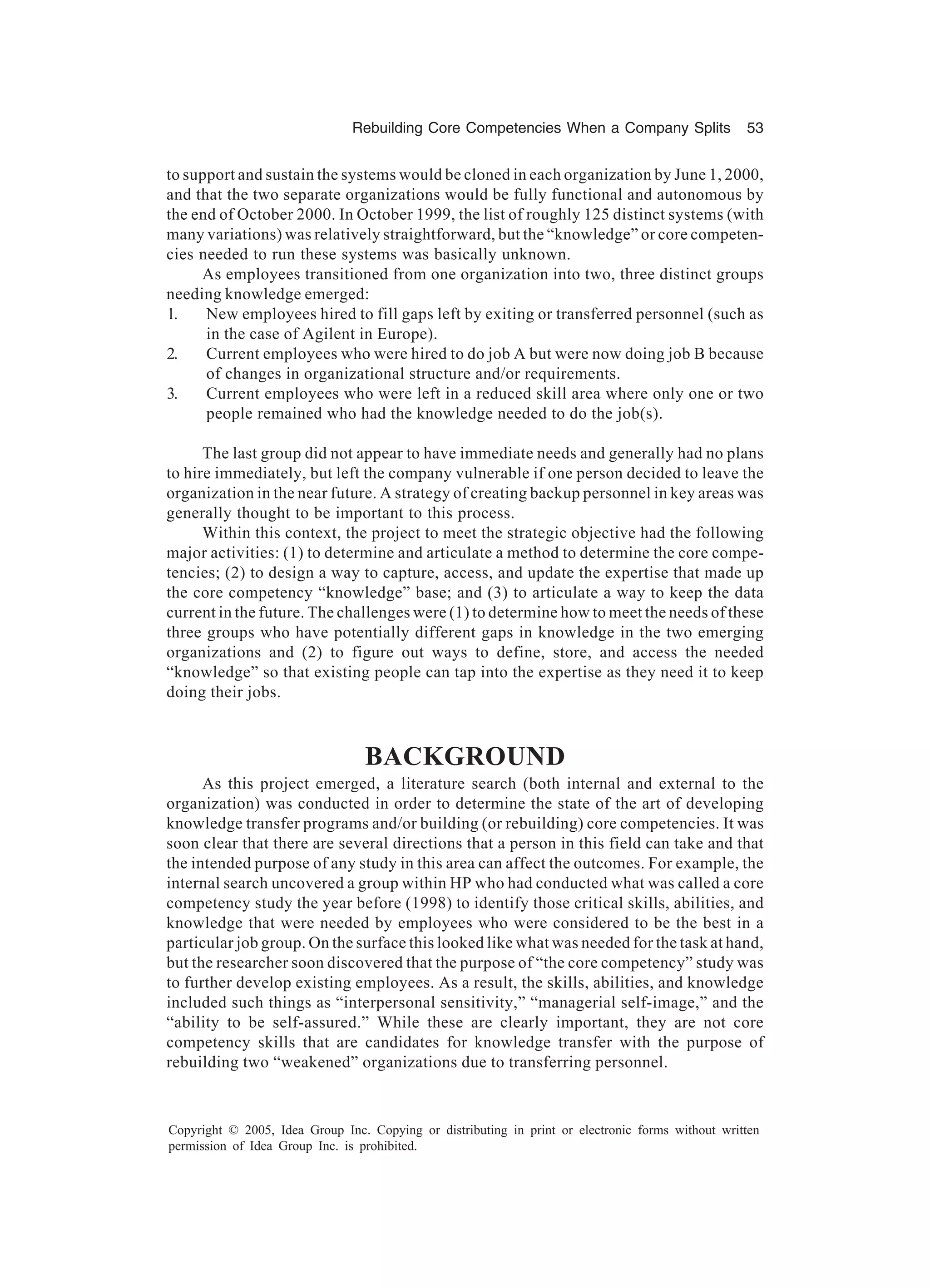Rebuilding Core Competencies When a Company Splits 53
Copyright © 2005, Idea Group Inc. Copying or distributing in print or electronic forms without written
permission of Idea Group Inc. is prohibited.
to support and sustain the systems would be cloned in each organization by June 1, 2000,
and that the two separate organizations would be fully functional and autonomous by
the end of October 2000. In October 1999, the list of roughly 125 distinct systems (with
many variations) was relatively straightforward, but the “knowledge” or core competen-
cies needed to run these systems was basically unknown.
As employees transitioned from one organization into two, three distinct groups
needing knowledge emerged:
1. New employees hired to fill gaps left by exiting or transferred personnel (such as
in the case of Agilent in Europe).
2. Current employees who were hired to do job A but were now doing job B because
of changes in organizational structure and/or requirements.
3. Current employees who were left in a reduced skill area where only one or two
people remained who had the knowledge needed to do the job(s).
The last group did not appear to have immediate needs and generally had no plans
to hire immediately, but left the company vulnerable if one person decided to leave the
organization in the near future. A strategy of creating backup personnel in key areas was
generally thought to be important to this process.
Within this context, the project to meet the strategic objective had the following
major activities: (1) to determine and articulate a method to determine the core compe-
tencies; (2) to design a way to capture, access, and update the expertise that made up
the core competency “knowledge” base; and (3) to articulate a way to keep the data
current in the future. The challenges were (1) to determine how to meet the needs of these
three groups who have potentially different gaps in knowledge in the two emerging
organizations and (2) to figure out ways to define, store, and access the needed
“knowledge” so that existing people can tap into the expertise as they need it to keep
doing their jobs.
BACKGROUND
As this project emerged, a literature search (both internal and external to the
organization) was conducted in order to determine the state of the art of developing
knowledge transfer programs and/or building (or rebuilding) core competencies. It was
soon clear that there are several directions that a person in this field can take and that
the intended purpose of any study in this area can affect the outcomes. For example, the
internal search uncovered a group within HP who had conducted what was called a core
competency study the year before (1998) to identify those critical skills, abilities, and
knowledge that were needed by employees who were considered to be the best in a
particular job group. On the surface this looked like what was needed for the task at hand,
but the researcher soon discovered that the purpose of “the core competency” study was
to further develop existing employees. As a result, the skills, abilities, and knowledge
included such things as “interpersonal sensitivity,” “managerial self-image,” and the
“ability to be self-assured.” While these are clearly important, they are not core
competency skills that are candidates for knowledge transfer with the purpose of
rebuilding two “weakened” organizations due to transferring personnel.
 