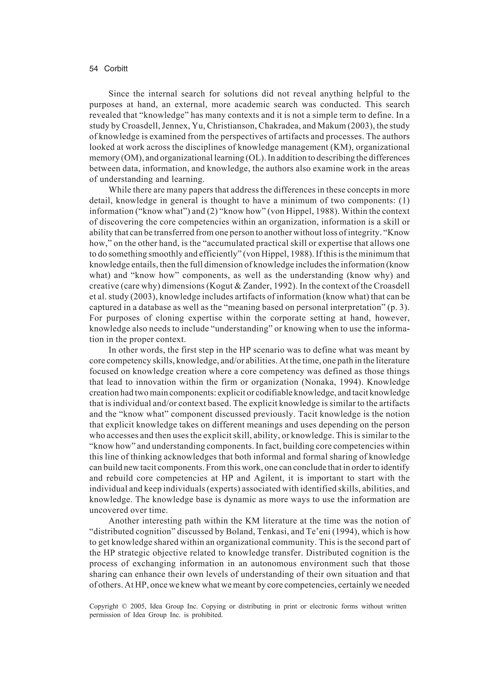 54 Corbitt
Copyright © 2005, Idea Group Inc. Copying or distributing in print or electronic forms without written
permission of Idea Group Inc. is prohibited.
Since the internal search for solutions did not reveal anything helpful to the
purposes at hand, an external, more academic search was conducted. This search
revealed that “knowledge” has many contexts and it is not a simple term to define. In a
study by Croasdell, Jennex, Yu, Christianson, Chakradea, and Makum (2003), the study
of knowledge is examined from the perspectives of artifacts and processes. The authors
looked at work across the disciplines of knowledge management (KM), organizational
memory (OM), and organizational learning (OL). In addition to describing the differences
between data, information, and knowledge, the authors also examine work in the areas
of understanding and learning.
While there are many papers that address the differences in these concepts in more
detail, knowledge in general is thought to have a minimum of two components: (1)
information (“know what”) and (2) “know how” (von Hippel, 1988). Within the context
of discovering the core competencies within an organization, information is a skill or
ability that can be transferred from one person to another without loss of integrity. “Know
how,” on the other hand, is the “accumulated practical skill or expertise that allows one
to do something smoothly and efficiently” (von Hippel, 1988). If this is the minimum that
knowledge entails, then the full dimension of knowledge includes the information (know
what) and “know how” components, as well as the understanding (know why) and
creative (care why) dimensions (Kogut & Zander, 1992). In the context of the Croasdell
et al. study (2003), knowledge includes artifacts of information (know what) that can be
captured in a database as well as the “meaning based on personal interpretation” (p. 3).
For purposes of cloning expertise within the corporate setting at hand, however,
knowledge also needs to include “understanding” or knowing when to use the informa-
tion in the proper context.
In other words, the first step in the HP scenario was to define what was meant by
core competency skills, knowledge, and/or abilities. At the time, one path in the literature
focused on knowledge creation where a core competency was defined as those things
that lead to innovation within the firm or organization (Nonaka, 1994). Knowledge
creation had two main components: explicit or codifiable knowledge, and tacit knowledge
that is individual and/or context based. The explicit knowledge is similar to the artifacts
and the “know what” component discussed previously. Tacit knowledge is the notion
that explicit knowledge takes on different meanings and uses depending on the person
who accesses and then uses the explicit skill, ability, or knowledge. This is similar to the
“know how” and understanding components. In fact, building core competencies within
this line of thinking acknowledges that both informal and formal sharing of knowledge
can build new tacit components. From this work, one can conclude that in order to identify
and rebuild core competencies at HP and Agilent, it is important to start with the
individual and keep individuals (experts) associated with identified skills, abilities, and
knowledge. The knowledge base is dynamic as more ways to use the information are
uncovered over time.
Another interesting path within the KM literature at the time was the notion of
“distributed cognition” discussed by Boland, Tenkasi, and Te’eni (1994), which is how
to get knowledge shared within an organizational community. This is the second part of
the HP strategic objective related to knowledge transfer. Distributed cognition is the
process of exchanging information in an autonomous environment such that those
sharing can enhance their own levels of understanding of their own situation and that
of others. At HP, once we knew what we meant by core competencies, certainly we needed
 