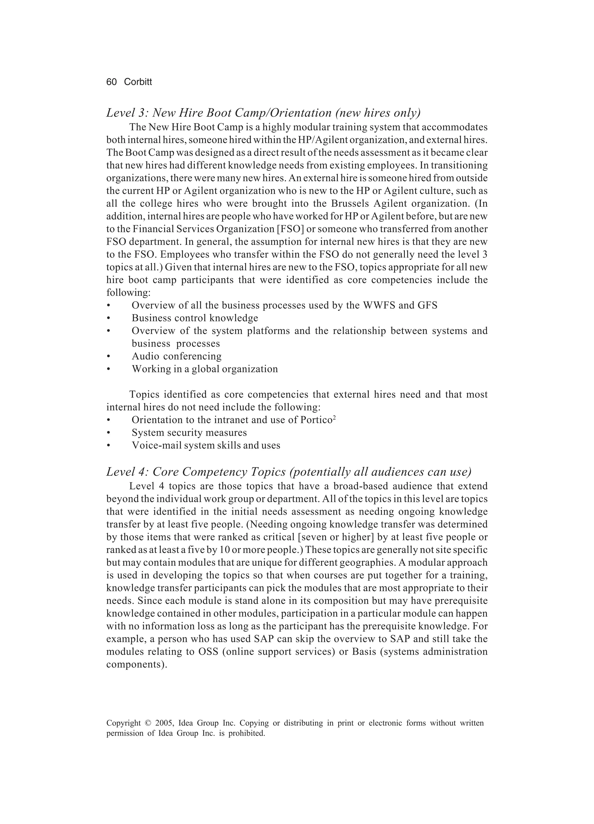 60 Corbitt
Copyright © 2005, Idea Group Inc. Copying or distributing in print or electronic forms without written
permission of Idea Group Inc. is prohibited.
Level 3: New Hire Boot Camp/Orientation (new hires only)
The New Hire Boot Camp is a highly modular training system that accommodates
both internal hires, someone hired within the HP/Agilent organization, and external hires.
The Boot Camp was designed as a direct result of the needs assessment as it became clear
that new hires had different knowledge needs from existing employees. In transitioning
organizations, there were many new hires. An external hire is someone hired from outside
the current HP or Agilent organization who is new to the HP or Agilent culture, such as
all the college hires who were brought into the Brussels Agilent organization. (In
addition, internal hires are people who have worked for HP or Agilent before, but are new
to the Financial Services Organization [FSO] or someone who transferred from another
FSO department. In general, the assumption for internal new hires is that they are new
to the FSO. Employees who transfer within the FSO do not generally need the level 3
topics at all.) Given that internal hires are new to the FSO, topics appropriate for all new
hire boot camp participants that were identified as core competencies include the
following:
• Overview of all the business processes used by the WWFS and GFS
• Business control knowledge
• Overview of the system platforms and the relationship between systems and
business processes
• Audio conferencing
• Working in a global organization
Topics identified as core competencies that external hires need and that most
internal hires do not need include the following:
• Orientation to the intranet and use of Portico2
• System security measures
• Voice-mail system skills and uses
Level 4: Core Competency Topics (potentially all audiences can use)
Level 4 topics are those topics that have a broad-based audience that extend
beyond the individual work group or department. All of the topics in this level are topics
that were identified in the initial needs assessment as needing ongoing knowledge
transfer by at least five people. (Needing ongoing knowledge transfer was determined
by those items that were ranked as critical [seven or higher] by at least five people or
ranked as at least a five by 10 or more people.) These topics are generally not site specific
but may contain modules that are unique for different geographies. A modular approach
is used in developing the topics so that when courses are put together for a training,
knowledge transfer participants can pick the modules that are most appropriate to their
needs. Since each module is stand alone in its composition but may have prerequisite
knowledge contained in other modules, participation in a particular module can happen
with no information loss as long as the participant has the prerequisite knowledge. For
example, a person who has used SAP can skip the overview to SAP and still take the
modules relating to OSS (online support services) or Basis (systems administration
components).
 