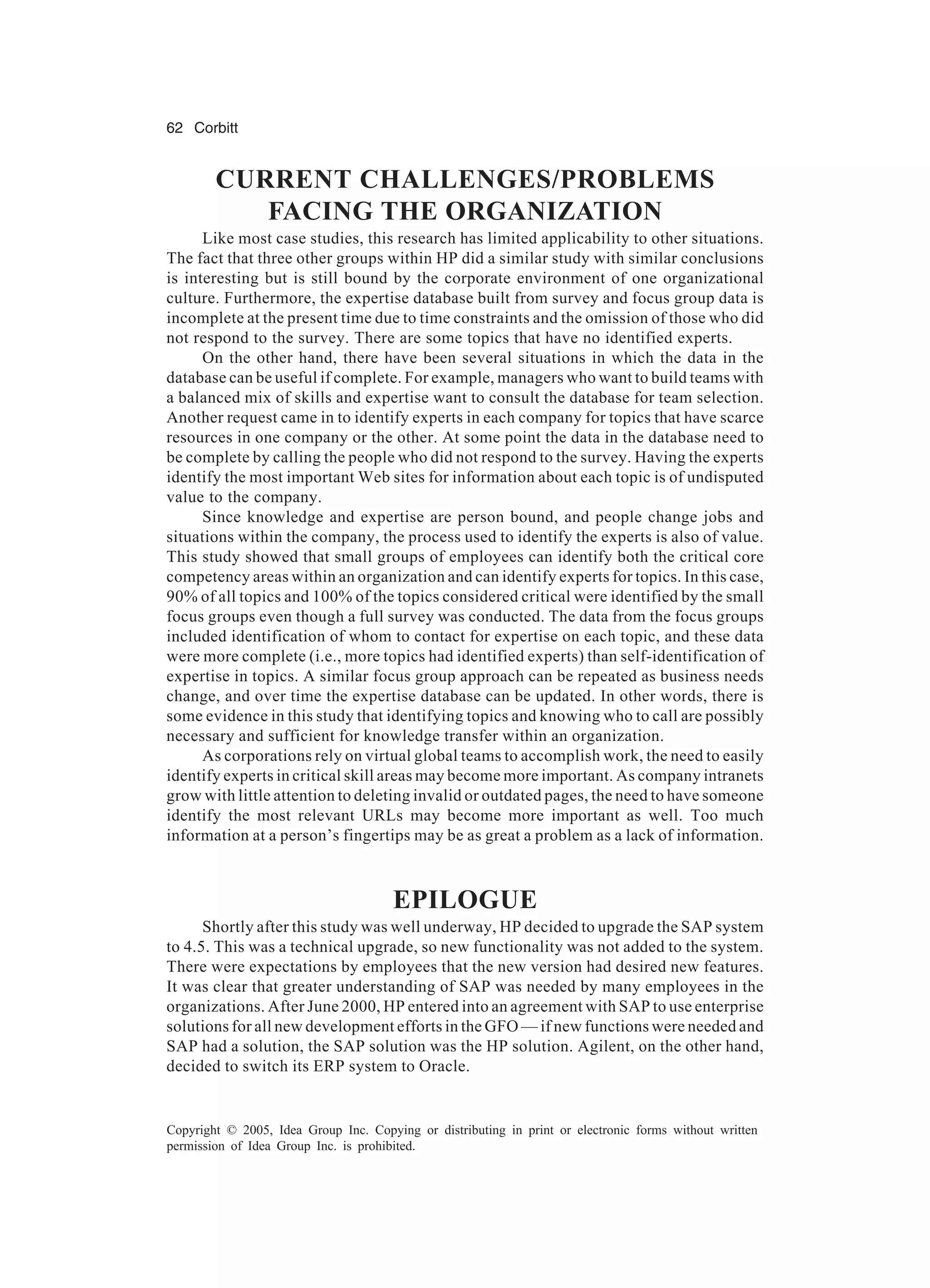 62 Corbitt
Copyright © 2005, Idea Group Inc. Copying or distributing in print or electronic forms without written
permission of Idea Group Inc. is prohibited.
CURRENT CHALLENGES/PROBLEMS
FACING THE ORGANIZATION
Like most case studies, this research has limited applicability to other situations.
The fact that three other groups within HP did a similar study with similar conclusions
is interesting but is still bound by the corporate environment of one organizational
culture. Furthermore, the expertise database built from survey and focus group data is
incomplete at the present time due to time constraints and the omission of those who did
not respond to the survey. There are some topics that have no identified experts.
On the other hand, there have been several situations in which the data in the
database can be useful if complete. For example, managers who want to build teams with
a balanced mix of skills and expertise want to consult the database for team selection.
Another request came in to identify experts in each company for topics that have scarce
resources in one company or the other. At some point the data in the database need to
be complete by calling the people who did not respond to the survey. Having the experts
identify the most important Web sites for information about each topic is of undisputed
value to the company.
Since knowledge and expertise are person bound, and people change jobs and
situations within the company, the process used to identify the experts is also of value.
This study showed that small groups of employees can identify both the critical core
competency areas within an organization and can identify experts for topics. In this case,
90% of all topics and 100% of the topics considered critical were identified by the small
focus groups even though a full survey was conducted. The data from the focus groups
included identification of whom to contact for expertise on each topic, and these data
were more complete (i.e., more topics had identified experts) than self-identification of
expertise in topics. A similar focus group approach can be repeated as business needs
change, and over time the expertise database can be updated. In other words, there is
some evidence in this study that identifying topics and knowing who to call are possibly
necessary and sufficient for knowledge transfer within an organization.
As corporations rely on virtual global teams to accomplish work, the need to easily
identify experts in critical skill areas may become more important. As company intranets
grow with little attention to deleting invalid or outdated pages, the need to have someone
identify the most relevant URLs may become more important as well. Too much
information at a person’s fingertips may be as great a problem as a lack of information.
EPILOGUE
Shortly after this study was well underway, HP decided to upgrade the SAP system
to 4.5. This was a technical upgrade, so new functionality was not added to the system.
There were expectations by employees that the new version had desired new features.
It was clear that greater understanding of SAP was needed by many employees in the
organizations. After June 2000, HP entered into an agreement with SAP to use enterprise
solutions for all new development efforts in the GFO — if new functions were needed and
SAP had a solution, the SAP solution was the HP solution. Agilent, on the other hand,
decided to switch its ERP system to Oracle.
 