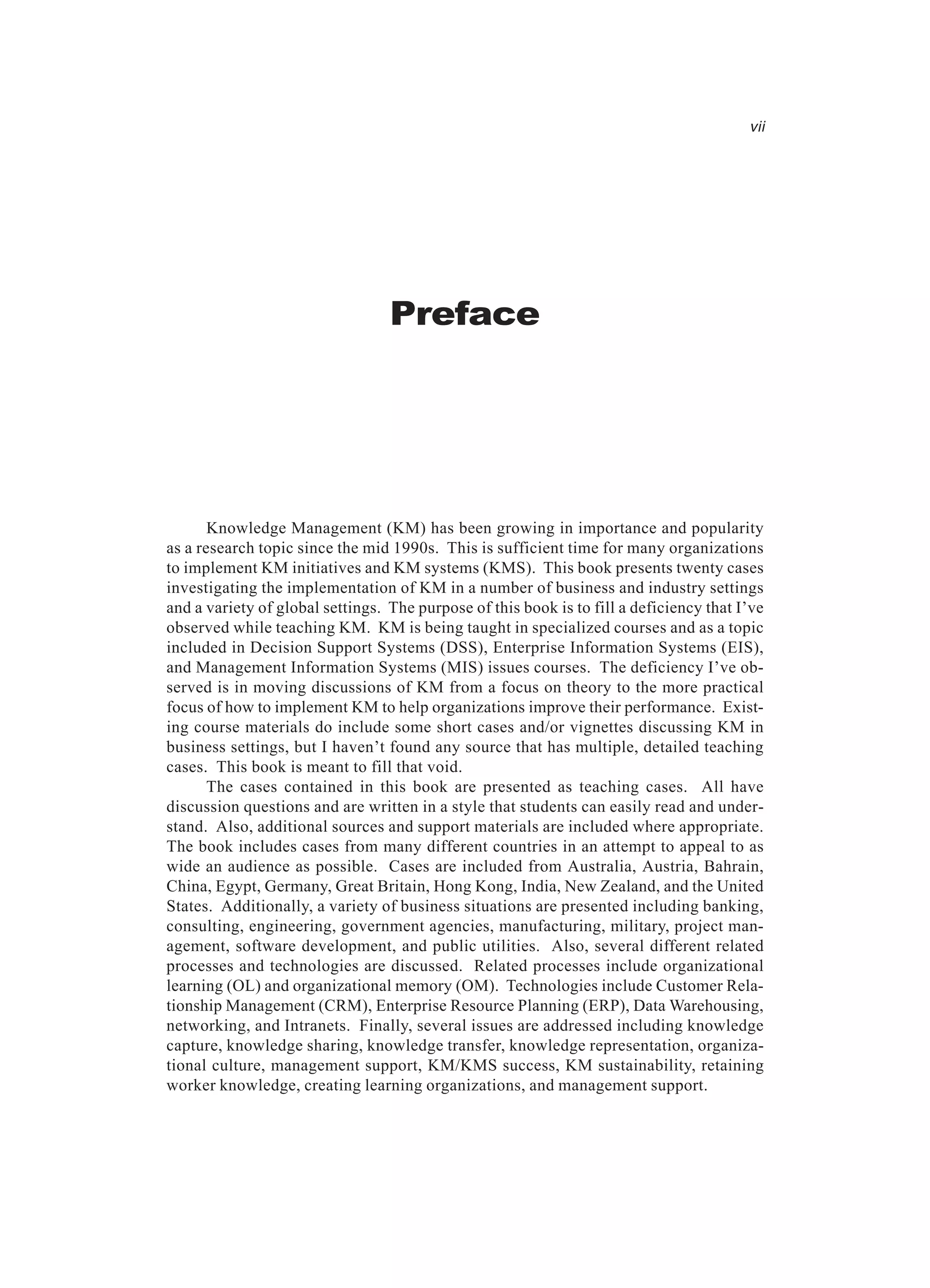 Preface
vii
Knowledge Management (KM) has been growing in importance and popularity
as a research topic since the mid 1990s. This is sufficient time for many organizations
to implement KM initiatives and KM systems (KMS). This book presents twenty cases
investigating the implementation of KM in a number of business and industry settings
and a variety of global settings. The purpose of this book is to fill a deficiency that I’ve
observed while teaching KM. KM is being taught in specialized courses and as a topic
included in Decision Support Systems (DSS), Enterprise Information Systems (EIS),
and Management Information Systems (MIS) issues courses. The deficiency I’ve ob-
served is in moving discussions of KM from a focus on theory to the more practical
focus of how to implement KM to help organizations improve their performance. Exist-
ing course materials do include some short cases and/or vignettes discussing KM in
business settings, but I haven’t found any source that has multiple, detailed teaching
cases. This book is meant to fill that void.
The cases contained in this book are presented as teaching cases. All have
discussion questions and are written in a style that students can easily read and under-
stand. Also, additional sources and support materials are included where appropriate.
The book includes cases from many different countries in an attempt to appeal to as
wide an audience as possible. Cases are included from Australia, Austria, Bahrain,
China, Egypt, Germany, Great Britain, Hong Kong, India, New Zealand, and the United
States. Additionally, a variety of business situations are presented including banking,
consulting, engineering, government agencies, manufacturing, military, project man-
agement, software development, and public utilities. Also, several different related
processes and technologies are discussed. Related processes include organizational
learning (OL) and organizational memory (OM). Technologies include Customer Rela-
tionship Management (CRM), Enterprise Resource Planning (ERP), Data Warehousing,
networking, and Intranets. Finally, several issues are addressed including knowledge
capture, knowledge sharing, knowledge transfer, knowledge representation, organiza-
tional culture, management support, KM/KMS success, KM sustainability, retaining
worker knowledge, creating learning organizations, and management support.
 