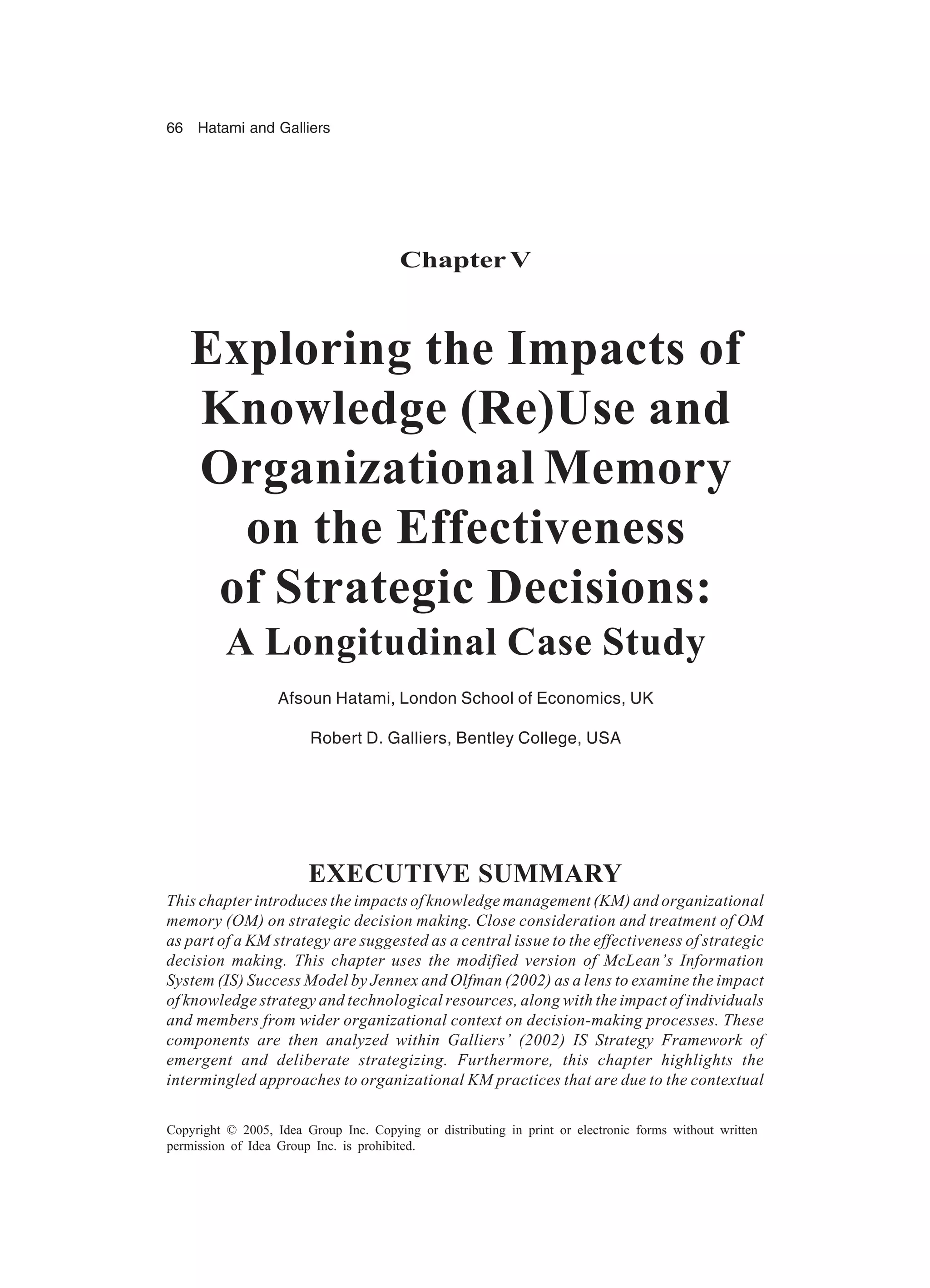 66 Hatami and Galliers
Copyright © 2005, Idea Group Inc. Copying or distributing in print or electronic forms without written
permission of Idea Group Inc. is prohibited.
Chapter V
Exploring the Impacts of
Knowledge (Re)Use and
Organizational Memory
on the Effectiveness
of Strategic Decisions:
A Longitudinal Case Study
Afsoun Hatami, London School of Economics, UK
Robert D. Galliers, Bentley College, USA
EXECUTIVE SUMMARY
This chapter introduces the impacts of knowledge management (KM) and organizational
memory (OM) on strategic decision making. Close consideration and treatment of OM
as part of a KM strategy are suggested as a central issue to the effectiveness of strategic
decision making. This chapter uses the modified version of McLean’s Information
System (IS) Success Model by Jennex and Olfman (2002) as a lens to examine the impact
of knowledge strategy and technological resources, along with the impact of individuals
and members from wider organizational context on decision-making processes. These
components are then analyzed within Galliers’ (2002) IS Strategy Framework of
emergent and deliberate strategizing. Furthermore, this chapter highlights the
intermingled approaches to organizational KM practices that are due to the contextual
 