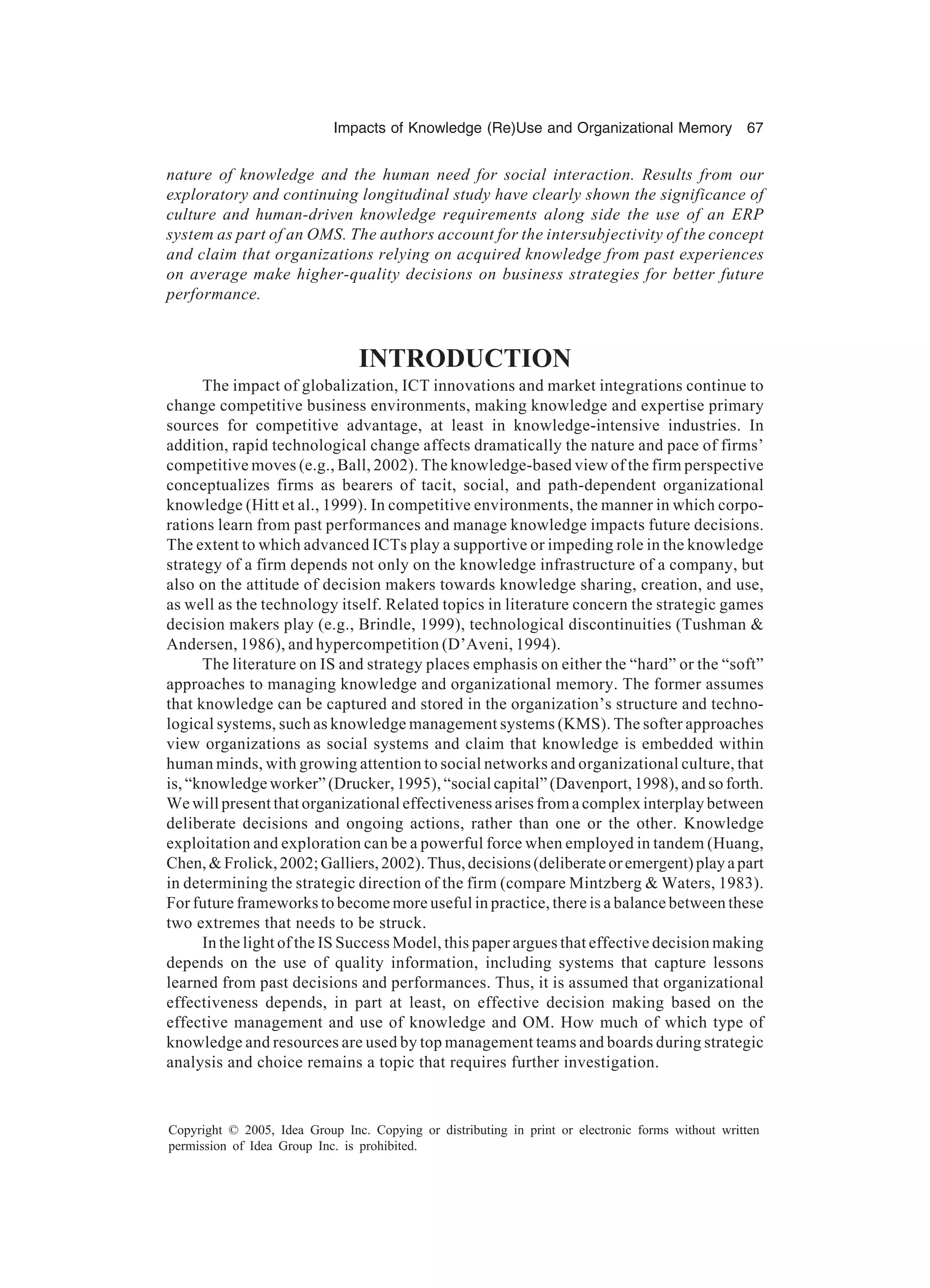 Impacts of Knowledge (Re)Use and Organizational Memory 67
Copyright © 2005, Idea Group Inc. Copying or distributing in print or electronic forms without written
permission of Idea Group Inc. is prohibited.
nature of knowledge and the human need for social interaction. Results from our
exploratory and continuing longitudinal study have clearly shown the significance of
culture and human-driven knowledge requirements along side the use of an ERP
system as part of an OMS. The authors account for the intersubjectivity of the concept
and claim that organizations relying on acquired knowledge from past experiences
on average make higher-quality decisions on business strategies for better future
performance.
INTRODUCTION
The impact of globalization, ICT innovations and market integrations continue to
change competitive business environments, making knowledge and expertise primary
sources for competitive advantage, at least in knowledge-intensive industries. In
addition, rapid technological change affects dramatically the nature and pace of firms’
competitive moves (e.g., Ball, 2002). The knowledge-based view of the firm perspective
conceptualizes firms as bearers of tacit, social, and path-dependent organizational
knowledge (Hitt et al., 1999). In competitive environments, the manner in which corpo-
rations learn from past performances and manage knowledge impacts future decisions.
The extent to which advanced ICTs play a supportive or impeding role in the knowledge
strategy of a firm depends not only on the knowledge infrastructure of a company, but
also on the attitude of decision makers towards knowledge sharing, creation, and use,
as well as the technology itself. Related topics in literature concern the strategic games
decision makers play (e.g., Brindle, 1999), technological discontinuities (Tushman &
Andersen, 1986), and hypercompetition (D’Aveni, 1994).
The literature on IS and strategy places emphasis on either the “hard” or the “soft”
approaches to managing knowledge and organizational memory. The former assumes
that knowledge can be captured and stored in the organization’s structure and techno-
logical systems, such as knowledge management systems (KMS). The softer approaches
view organizations as social systems and claim that knowledge is embedded within
human minds, with growing attention to social networks and organizational culture, that
is, “knowledge worker” (Drucker, 1995), “social capital” (Davenport, 1998), and so forth.
We will present that organizational effectiveness arises from a complex interplay between
deliberate decisions and ongoing actions, rather than one or the other. Knowledge
exploitation and exploration can be a powerful force when employed in tandem (Huang,
Chen,&Frolick,2002;Galliers,2002).Thus,decisions(deliberateoremergent)playapart
in determining the strategic direction of the firm (compare Mintzberg & Waters, 1983).
For future frameworks to become more useful in practice, there is a balance between these
two extremes that needs to be struck.
In the light of the IS Success Model, this paper argues that effective decision making
depends on the use of quality information, including systems that capture lessons
learned from past decisions and performances. Thus, it is assumed that organizational
effectiveness depends, in part at least, on effective decision making based on the
effective management and use of knowledge and OM. How much of which type of
knowledge and resources are used by top management teams and boards during strategic
analysis and choice remains a topic that requires further investigation.
 