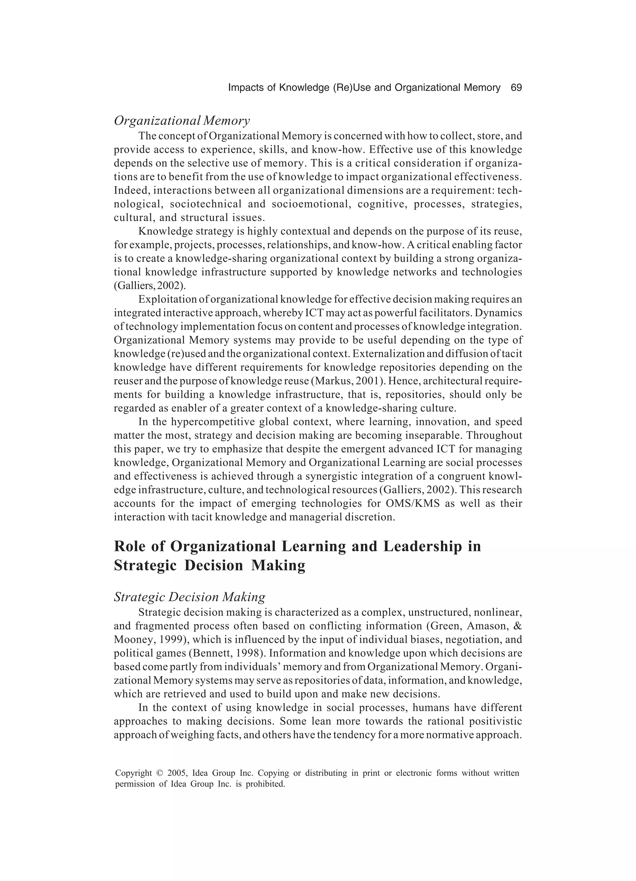 Impacts of Knowledge (Re)Use and Organizational Memory 69
Copyright © 2005, Idea Group Inc. Copying or distributing in print or electronic forms without written
permission of Idea Group Inc. is prohibited.
Organizational Memory
The concept of Organizational Memory is concerned with how to collect, store, and
provide access to experience, skills, and know-how. Effective use of this knowledge
depends on the selective use of memory. This is a critical consideration if organiza-
tions are to benefit from the use of knowledge to impact organizational effectiveness.
Indeed, interactions between all organizational dimensions are a requirement: tech-
nological, sociotechnical and socioemotional, cognitive, processes, strategies,
cultural, and structural issues.
Knowledge strategy is highly contextual and depends on the purpose of its reuse,
for example, projects, processes, relationships, and know-how. A critical enabling factor
is to create a knowledge-sharing organizational context by building a strong organiza-
tional knowledge infrastructure supported by knowledge networks and technologies
(Galliers,2002).
Exploitation of organizational knowledge for effective decision making requires an
integrated interactive approach, whereby ICT may act as powerful facilitators. Dynamics
of technology implementation focus on content and processes of knowledge integration.
Organizational Memory systems may provide to be useful depending on the type of
knowledge (re)used and the organizational context. Externalization and diffusion of tacit
knowledge have different requirements for knowledge repositories depending on the
reuser and the purpose of knowledge reuse (Markus, 2001). Hence, architectural require-
ments for building a knowledge infrastructure, that is, repositories, should only be
regarded as enabler of a greater context of a knowledge-sharing culture.
In the hypercompetitive global context, where learning, innovation, and speed
matter the most, strategy and decision making are becoming inseparable. Throughout
this paper, we try to emphasize that despite the emergent advanced ICT for managing
knowledge, Organizational Memory and Organizational Learning are social processes
and effectiveness is achieved through a synergistic integration of a congruent knowl-
edge infrastructure, culture, and technological resources (Galliers, 2002). This research
accounts for the impact of emerging technologies for OMS/KMS as well as their
interaction with tacit knowledge and managerial discretion.
Role of Organizational Learning and Leadership in
Strategic Decision Making
Strategic Decision Making
Strategic decision making is characterized as a complex, unstructured, nonlinear,
and fragmented process often based on conflicting information (Green, Amason, &
Mooney, 1999), which is influenced by the input of individual biases, negotiation, and
political games (Bennett, 1998). Information and knowledge upon which decisions are
based come partly from individuals’ memory and from Organizational Memory. Organi-
zational Memory systems may serve as repositories of data, information, and knowledge,
which are retrieved and used to build upon and make new decisions.
In the context of using knowledge in social processes, humans have different
approaches to making decisions. Some lean more towards the rational positivistic
approach of weighing facts, and others have the tendency for a more normative approach.
 