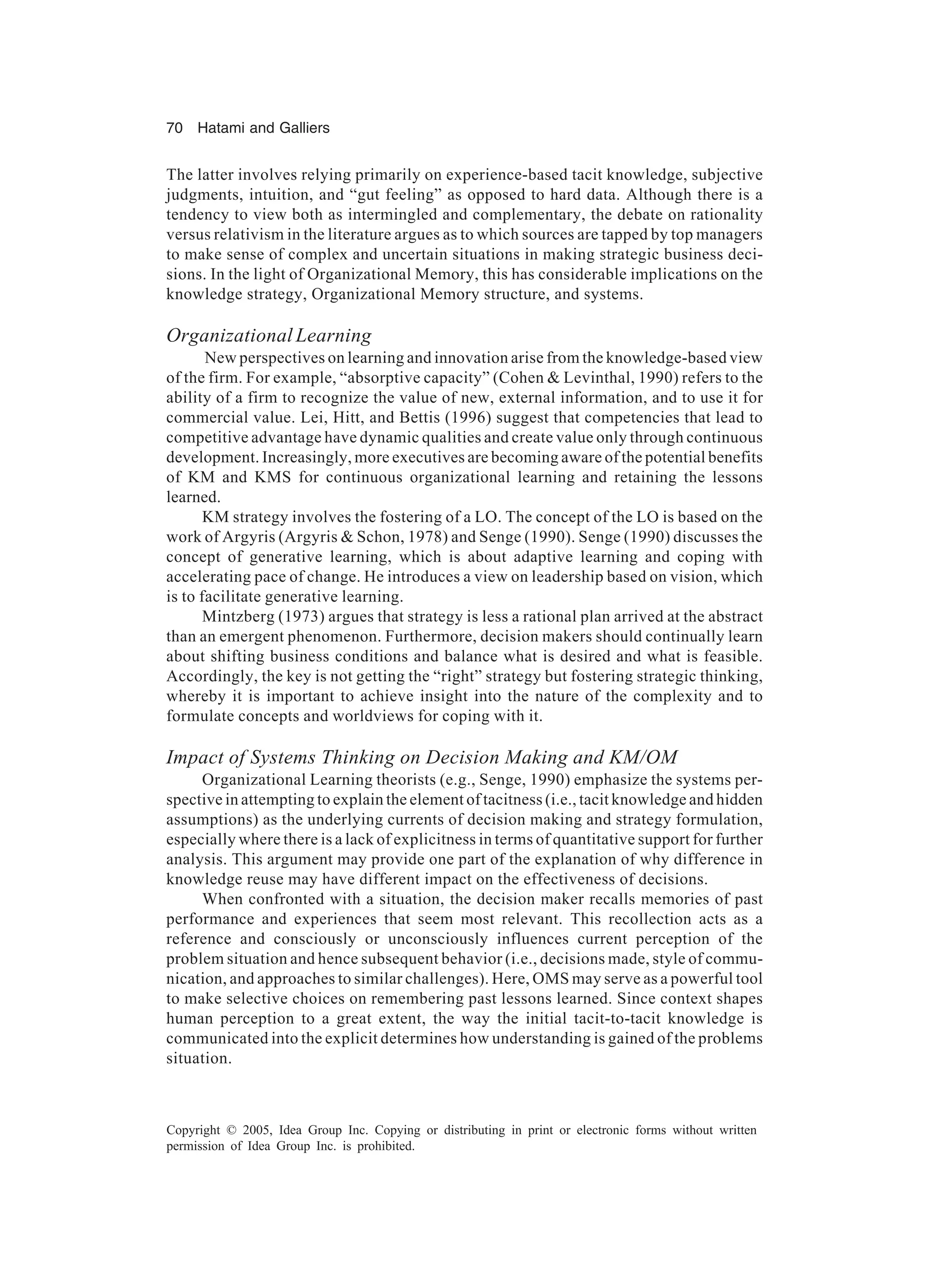 70 Hatami and Galliers
Copyright © 2005, Idea Group Inc. Copying or distributing in print or electronic forms without written
permission of Idea Group Inc. is prohibited.
The latter involves relying primarily on experience-based tacit knowledge, subjective
judgments, intuition, and “gut feeling” as opposed to hard data. Although there is a
tendency to view both as intermingled and complementary, the debate on rationality
versus relativism in the literature argues as to which sources are tapped by top managers
to make sense of complex and uncertain situations in making strategic business deci-
sions. In the light of Organizational Memory, this has considerable implications on the
knowledge strategy, Organizational Memory structure, and systems.
Organizational Learning
New perspectives on learning and innovation arise from the knowledge-based view
of the firm. For example, “absorptive capacity” (Cohen & Levinthal, 1990) refers to the
ability of a firm to recognize the value of new, external information, and to use it for
commercial value. Lei, Hitt, and Bettis (1996) suggest that competencies that lead to
competitive advantage have dynamic qualities and create value only through continuous
development. Increasingly, more executives are becoming aware of the potential benefits
of KM and KMS for continuous organizational learning and retaining the lessons
learned.
KM strategy involves the fostering of a LO. The concept of the LO is based on the
work of Argyris (Argyris & Schon, 1978) and Senge (1990). Senge (1990) discusses the
concept of generative learning, which is about adaptive learning and coping with
accelerating pace of change. He introduces a view on leadership based on vision, which
is to facilitate generative learning.
Mintzberg (1973) argues that strategy is less a rational plan arrived at the abstract
than an emergent phenomenon. Furthermore, decision makers should continually learn
about shifting business conditions and balance what is desired and what is feasible.
Accordingly, the key is not getting the “right” strategy but fostering strategic thinking,
whereby it is important to achieve insight into the nature of the complexity and to
formulate concepts and worldviews for coping with it.
Impact of Systems Thinking on Decision Making and KM/OM
Organizational Learning theorists (e.g., Senge, 1990) emphasize the systems per-
spective in attempting to explain the element of tacitness (i.e., tacit knowledge and hidden
assumptions) as the underlying currents of decision making and strategy formulation,
especially where there is a lack of explicitness in terms of quantitative support for further
analysis. This argument may provide one part of the explanation of why difference in
knowledge reuse may have different impact on the effectiveness of decisions.
When confronted with a situation, the decision maker recalls memories of past
performance and experiences that seem most relevant. This recollection acts as a
reference and consciously or unconsciously influences current perception of the
problem situation and hence subsequent behavior (i.e., decisions made, style of commu-
nication, and approaches to similar challenges). Here, OMS may serve as a powerful tool
to make selective choices on remembering past lessons learned. Since context shapes
human perception to a great extent, the way the initial tacit-to-tacit knowledge is
communicated into the explicit determines how understanding is gained of the problems
situation.
 
