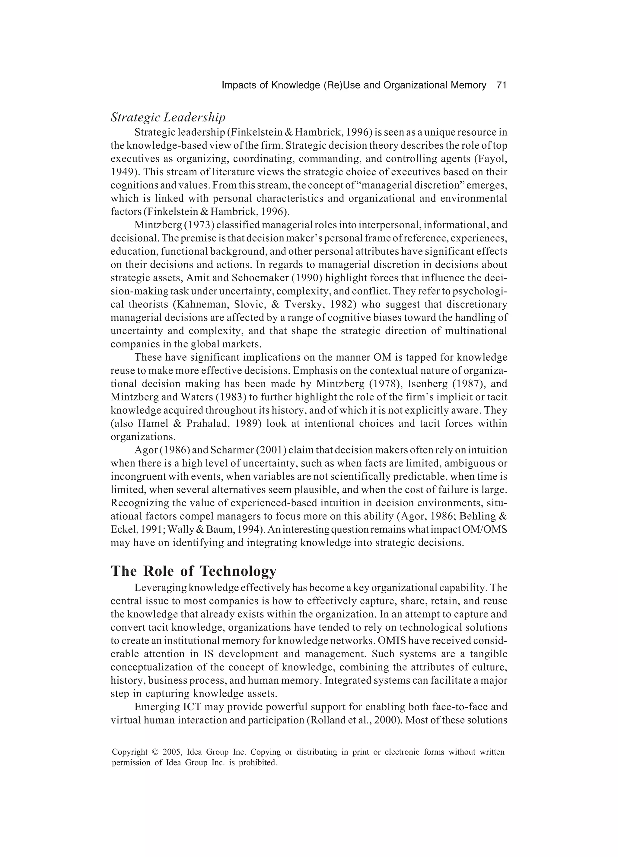 Impacts of Knowledge (Re)Use and Organizational Memory 71
Copyright © 2005, Idea Group Inc. Copying or distributing in print or electronic forms without written
permission of Idea Group Inc. is prohibited.
Strategic Leadership
Strategic leadership (Finkelstein & Hambrick, 1996) is seen as a unique resource in
the knowledge-based view of the firm. Strategic decision theory describes the role of top
executives as organizing, coordinating, commanding, and controlling agents (Fayol,
1949). This stream of literature views the strategic choice of executives based on their
cognitions and values. From this stream, the concept of “managerial discretion” emerges,
which is linked with personal characteristics and organizational and environmental
factors (Finkelstein & Hambrick, 1996).
Mintzberg (1973) classified managerial roles into interpersonal, informational, and
decisional. The premise is that decision maker’s personal frame of reference, experiences,
education, functional background, and other personal attributes have significant effects
on their decisions and actions. In regards to managerial discretion in decisions about
strategic assets, Amit and Schoemaker (1990) highlight forces that influence the deci-
sion-making task under uncertainty, complexity, and conflict. They refer to psychologi-
cal theorists (Kahneman, Slovic, & Tversky, 1982) who suggest that discretionary
managerial decisions are affected by a range of cognitive biases toward the handling of
uncertainty and complexity, and that shape the strategic direction of multinational
companies in the global markets.
These have significant implications on the manner OM is tapped for knowledge
reuse to make more effective decisions. Emphasis on the contextual nature of organiza-
tional decision making has been made by Mintzberg (1978), Isenberg (1987), and
Mintzberg and Waters (1983) to further highlight the role of the firm’s implicit or tacit
knowledge acquired throughout its history, and of which it is not explicitly aware. They
(also Hamel & Prahalad, 1989) look at intentional choices and tacit forces within
organizations.
Agor (1986) and Scharmer (2001) claim that decision makers often rely on intuition
when there is a high level of uncertainty, such as when facts are limited, ambiguous or
incongruent with events, when variables are not scientifically predictable, when time is
limited, when several alternatives seem plausible, and when the cost of failure is large.
Recognizing the value of experienced-based intuition in decision environments, situ-
ational factors compel managers to focus more on this ability (Agor, 1986; Behling &
Eckel,1991;Wally&Baum,1994).AninterestingquestionremainswhatimpactOM/OMS
may have on identifying and integrating knowledge into strategic decisions.
The Role of Technology
Leveraging knowledge effectively has become a key organizational capability. The
central issue to most companies is how to effectively capture, share, retain, and reuse
the knowledge that already exists within the organization. In an attempt to capture and
convert tacit knowledge, organizations have tended to rely on technological solutions
to create an institutional memory for knowledge networks. OMIS have received consid-
erable attention in IS development and management. Such systems are a tangible
conceptualization of the concept of knowledge, combining the attributes of culture,
history, business process, and human memory. Integrated systems can facilitate a major
step in capturing knowledge assets.
Emerging ICT may provide powerful support for enabling both face-to-face and
virtual human interaction and participation (Rolland et al., 2000). Most of these solutions
 