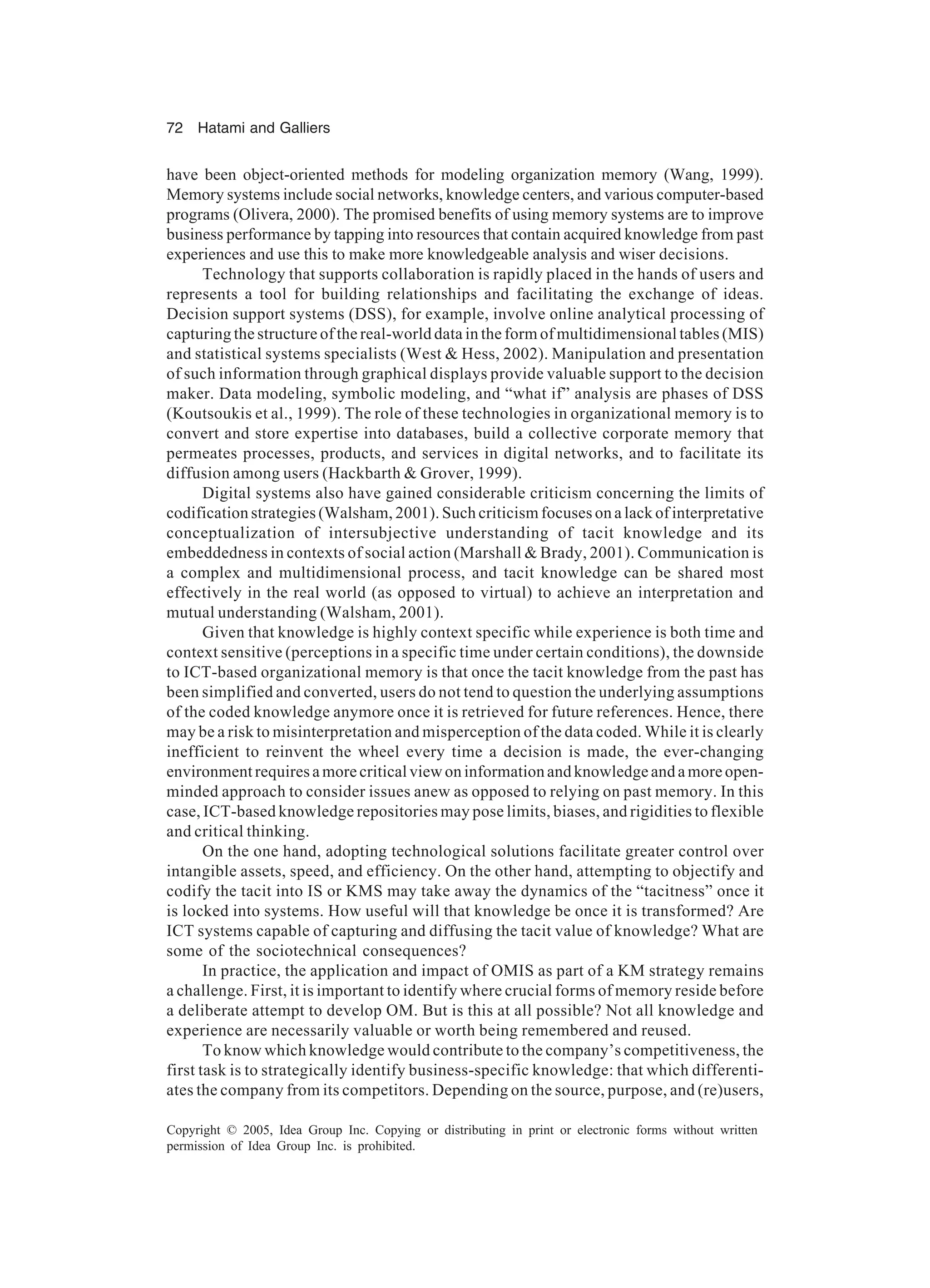 72 Hatami and Galliers
Copyright © 2005, Idea Group Inc. Copying or distributing in print or electronic forms without written
permission of Idea Group Inc. is prohibited.
have been object-oriented methods for modeling organization memory (Wang, 1999).
Memory systems include social networks, knowledge centers, and various computer-based
programs (Olivera, 2000). The promised benefits of using memory systems are to improve
business performance by tapping into resources that contain acquired knowledge from past
experiences and use this to make more knowledgeable analysis and wiser decisions.
Technology that supports collaboration is rapidly placed in the hands of users and
represents a tool for building relationships and facilitating the exchange of ideas.
Decision support systems (DSS), for example, involve online analytical processing of
capturing the structure of the real-world data in the form of multidimensional tables (MIS)
and statistical systems specialists (West & Hess, 2002). Manipulation and presentation
of such information through graphical displays provide valuable support to the decision
maker. Data modeling, symbolic modeling, and “what if” analysis are phases of DSS
(Koutsoukis et al., 1999). The role of these technologies in organizational memory is to
convert and store expertise into databases, build a collective corporate memory that
permeates processes, products, and services in digital networks, and to facilitate its
diffusion among users (Hackbarth & Grover, 1999).
Digital systems also have gained considerable criticism concerning the limits of
codification strategies (Walsham, 2001). Such criticism focuses on a lack of interpretative
conceptualization of intersubjective understanding of tacit knowledge and its
embeddedness in contexts of social action (Marshall & Brady, 2001). Communication is
a complex and multidimensional process, and tacit knowledge can be shared most
effectively in the real world (as opposed to virtual) to achieve an interpretation and
mutual understanding (Walsham, 2001).
Given that knowledge is highly context specific while experience is both time and
context sensitive (perceptions in a specific time under certain conditions), the downside
to ICT-based organizational memory is that once the tacit knowledge from the past has
been simplified and converted, users do not tend to question the underlying assumptions
of the coded knowledge anymore once it is retrieved for future references. Hence, there
may be a risk to misinterpretation and misperception of the data coded. While it is clearly
inefficient to reinvent the wheel every time a decision is made, the ever-changing
environment requires a more critical view on information and knowledge and a more open-
minded approach to consider issues anew as opposed to relying on past memory. In this
case, ICT-based knowledge repositories may pose limits, biases, and rigidities to flexible
and critical thinking.
On the one hand, adopting technological solutions facilitate greater control over
intangible assets, speed, and efficiency. On the other hand, attempting to objectify and
codify the tacit into IS or KMS may take away the dynamics of the “tacitness” once it
is locked into systems. How useful will that knowledge be once it is transformed? Are
ICT systems capable of capturing and diffusing the tacit value of knowledge? What are
some of the sociotechnical consequences?
In practice, the application and impact of OMIS as part of a KM strategy remains
a challenge. First, it is important to identify where crucial forms of memory reside before
a deliberate attempt to develop OM. But is this at all possible? Not all knowledge and
experience are necessarily valuable or worth being remembered and reused.
To know which knowledge would contribute to the company’s competitiveness, the
first task is to strategically identify business-specific knowledge: that which differenti-
ates the company from its competitors. Depending on the source, purpose, and (re)users,
 