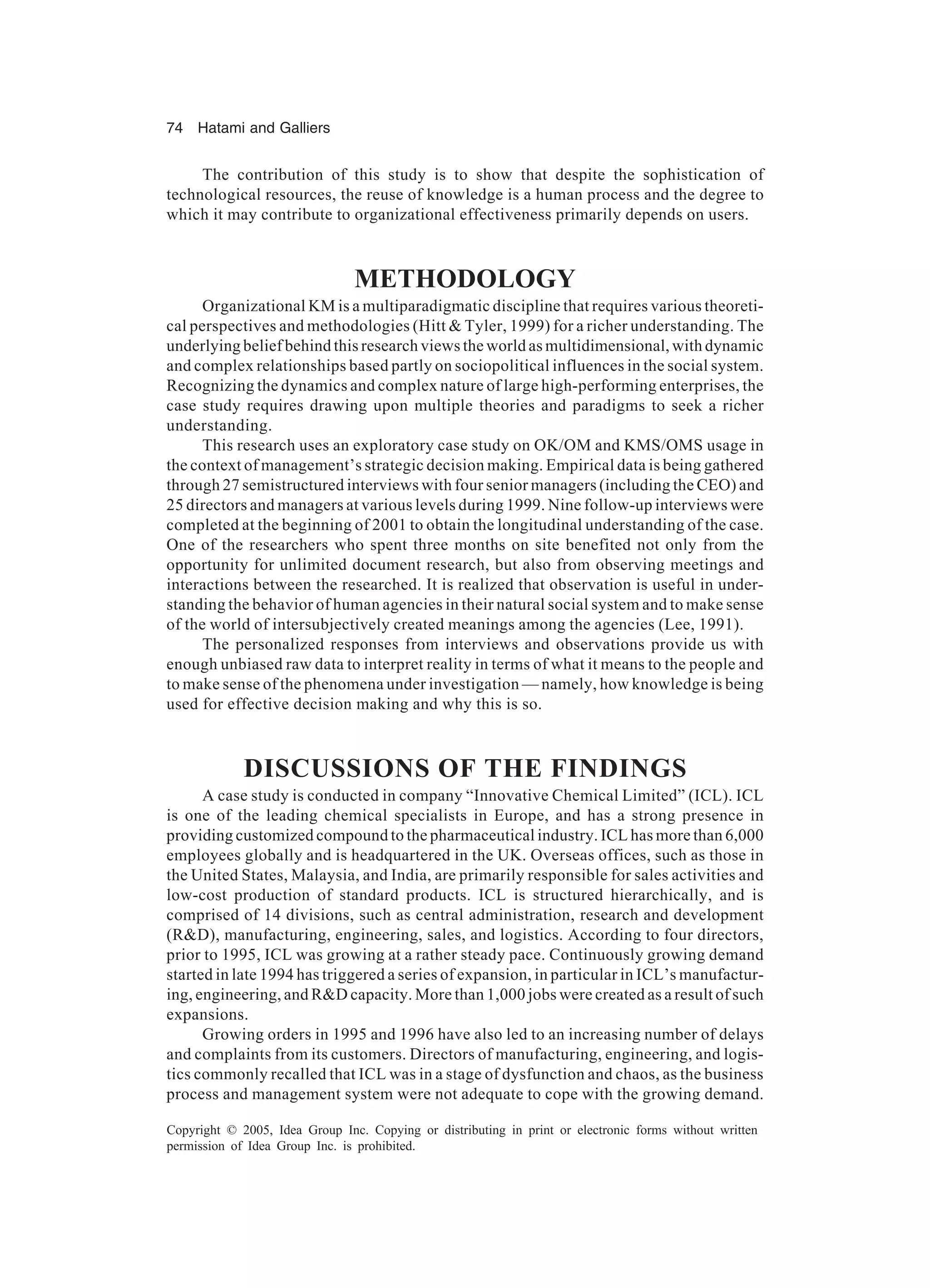 74 Hatami and Galliers
Copyright © 2005, Idea Group Inc. Copying or distributing in print or electronic forms without written
permission of Idea Group Inc. is prohibited.
The contribution of this study is to show that despite the sophistication of
technological resources, the reuse of knowledge is a human process and the degree to
which it may contribute to organizational effectiveness primarily depends on users.
METHODOLOGY
Organizational KM is a multiparadigmatic discipline that requires various theoreti-
cal perspectives and methodologies (Hitt  Tyler, 1999) for a richer understanding. The
underlying belief behind this research views the world as multidimensional, with dynamic
and complex relationships based partly on sociopolitical influences in the social system.
Recognizing the dynamics and complex nature of large high-performing enterprises, the
case study requires drawing upon multiple theories and paradigms to seek a richer
understanding.
This research uses an exploratory case study on OK/OM and KMS/OMS usage in
the context of management’s strategic decision making. Empirical data is being gathered
through 27 semistructured interviews with four senior managers (including the CEO) and
25 directors and managers at various levels during 1999. Nine follow-up interviews were
completed at the beginning of 2001 to obtain the longitudinal understanding of the case.
One of the researchers who spent three months on site benefited not only from the
opportunity for unlimited document research, but also from observing meetings and
interactions between the researched. It is realized that observation is useful in under-
standing the behavior of human agencies in their natural social system and to make sense
of the world of intersubjectively created meanings among the agencies (Lee, 1991).
The personalized responses from interviews and observations provide us with
enough unbiased raw data to interpret reality in terms of what it means to the people and
to make sense of the phenomena under investigation — namely, how knowledge is being
used for effective decision making and why this is so.
DISCUSSIONS OF THE FINDINGS
A case study is conducted in company “Innovative Chemical Limited” (ICL). ICL
is one of the leading chemical specialists in Europe, and has a strong presence in
providing customized compound to the pharmaceutical industry. ICL has more than 6,000
employees globally and is headquartered in the UK. Overseas offices, such as those in
the United States, Malaysia, and India, are primarily responsible for sales activities and
low-cost production of standard products. ICL is structured hierarchically, and is
comprised of 14 divisions, such as central administration, research and development
(RD), manufacturing, engineering, sales, and logistics. According to four directors,
prior to 1995, ICL was growing at a rather steady pace. Continuously growing demand
started in late 1994 has triggered a series of expansion, in particular in ICL’s manufactur-
ing, engineering, and RD capacity. More than 1,000 jobs were created as a result of such
expansions.
Growing orders in 1995 and 1996 have also led to an increasing number of delays
and complaints from its customers. Directors of manufacturing, engineering, and logis-
tics commonly recalled that ICL was in a stage of dysfunction and chaos, as the business
process and management system were not adequate to cope with the growing demand.
 