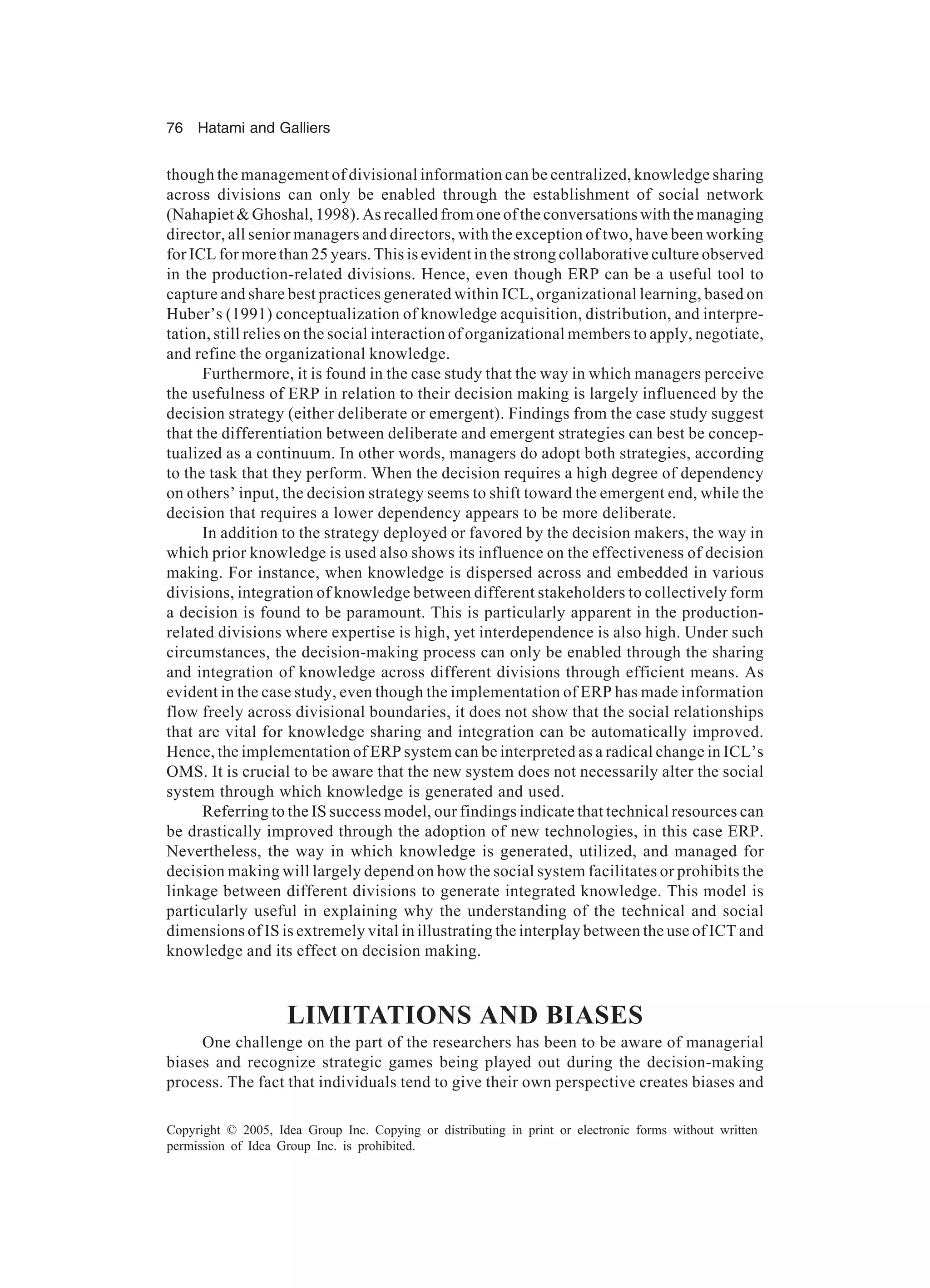 76 Hatami and Galliers
Copyright © 2005, Idea Group Inc. Copying or distributing in print or electronic forms without written
permission of Idea Group Inc. is prohibited.
though the management of divisional information can be centralized, knowledge sharing
across divisions can only be enabled through the establishment of social network
(Nahapiet  Ghoshal, 1998). As recalled from one of the conversations with the managing
director, all senior managers and directors, with the exception of two, have been working
for ICL for more than 25 years. This is evident in the strong collaborative culture observed
in the production-related divisions. Hence, even though ERP can be a useful tool to
capture and share best practices generated within ICL, organizational learning, based on
Huber’s (1991) conceptualization of knowledge acquisition, distribution, and interpre-
tation, still relies on the social interaction of organizational members to apply, negotiate,
and refine the organizational knowledge.
Furthermore, it is found in the case study that the way in which managers perceive
the usefulness of ERP in relation to their decision making is largely influenced by the
decision strategy (either deliberate or emergent). Findings from the case study suggest
that the differentiation between deliberate and emergent strategies can best be concep-
tualized as a continuum. In other words, managers do adopt both strategies, according
to the task that they perform. When the decision requires a high degree of dependency
on others’ input, the decision strategy seems to shift toward the emergent end, while the
decision that requires a lower dependency appears to be more deliberate.
In addition to the strategy deployed or favored by the decision makers, the way in
which prior knowledge is used also shows its influence on the effectiveness of decision
making. For instance, when knowledge is dispersed across and embedded in various
divisions, integration of knowledge between different stakeholders to collectively form
a decision is found to be paramount. This is particularly apparent in the production-
related divisions where expertise is high, yet interdependence is also high. Under such
circumstances, the decision-making process can only be enabled through the sharing
and integration of knowledge across different divisions through efficient means. As
evident in the case study, even though the implementation of ERP has made information
flow freely across divisional boundaries, it does not show that the social relationships
that are vital for knowledge sharing and integration can be automatically improved.
Hence, the implementation of ERP system can be interpreted as a radical change in ICL’s
OMS. It is crucial to be aware that the new system does not necessarily alter the social
system through which knowledge is generated and used.
Referring to the IS success model, our findings indicate that technical resources can
be drastically improved through the adoption of new technologies, in this case ERP.
Nevertheless, the way in which knowledge is generated, utilized, and managed for
decision making will largely depend on how the social system facilitates or prohibits the
linkage between different divisions to generate integrated knowledge. This model is
particularly useful in explaining why the understanding of the technical and social
dimensions of IS is extremely vital in illustrating the interplay between the use of ICT and
knowledge and its effect on decision making.
LIMITATIONS AND BIASES
One challenge on the part of the researchers has been to be aware of managerial
biases and recognize strategic games being played out during the decision-making
process. The fact that individuals tend to give their own perspective creates biases and
 