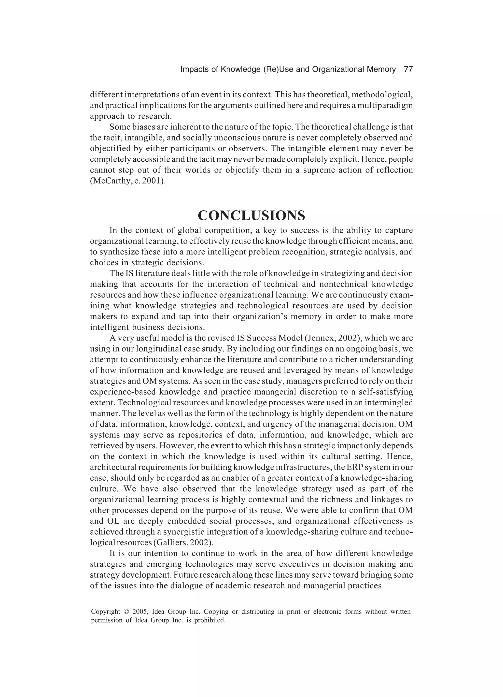 Impacts of Knowledge (Re)Use and Organizational Memory 77
Copyright © 2005, Idea Group Inc. Copying or distributing in print or electronic forms without written
permission of Idea Group Inc. is prohibited.
different interpretations of an event in its context. This has theoretical, methodological,
and practical implications for the arguments outlined here and requires a multiparadigm
approach to research.
Some biases are inherent to the nature of the topic. The theoretical challenge is that
the tacit, intangible, and socially unconscious nature is never completely observed and
objectified by either participants or observers. The intangible element may never be
completely accessible and the tacit may never be made completely explicit. Hence, people
cannot step out of their worlds or objectify them in a supreme action of reflection
(McCarthy, c. 2001).
CONCLUSIONS
In the context of global competition, a key to success is the ability to capture
organizational learning, to effectively reuse the knowledge through efficient means, and
to synthesize these into a more intelligent problem recognition, strategic analysis, and
choices in strategic decisions.
The IS literature deals little with the role of knowledge in strategizing and decision
making that accounts for the interaction of technical and nontechnical knowledge
resources and how these influence organizational learning. We are continuously exam-
ining what knowledge strategies and technological resources are used by decision
makers to expand and tap into their organization’s memory in order to make more
intelligent business decisions.
A very useful model is the revised IS Success Model (Jennex, 2002), which we are
using in our longitudinal case study. By including our findings on an ongoing basis, we
attempt to continuously enhance the literature and contribute to a richer understanding
of how information and knowledge are reused and leveraged by means of knowledge
strategies and OM systems. As seen in the case study, managers preferred to rely on their
experience-based knowledge and practice managerial discretion to a self-satisfying
extent. Technological resources and knowledge processes were used in an intermingled
manner. The level as well as the form of the technology is highly dependent on the nature
of data, information, knowledge, context, and urgency of the managerial decision. OM
systems may serve as repositories of data, information, and knowledge, which are
retrieved by users. However, the extent to which this has a strategic impact only depends
on the context in which the knowledge is used within its cultural setting. Hence,
architectural requirements for building knowledge infrastructures, the ERP system in our
case, should only be regarded as an enabler of a greater context of a knowledge-sharing
culture. We have also observed that the knowledge strategy used as part of the
organizational learning process is highly contextual and the richness and linkages to
other processes depend on the purpose of its reuse. We were able to confirm that OM
and OL are deeply embedded social processes, and organizational effectiveness is
achieved through a synergistic integration of a knowledge-sharing culture and techno-
logical resources (Galliers, 2002).
It is our intention to continue to work in the area of how different knowledge
strategies and emerging technologies may serve executives in decision making and
strategy development. Future research along these lines may serve toward bringing some
of the issues into the dialogue of academic research and managerial practices.
 