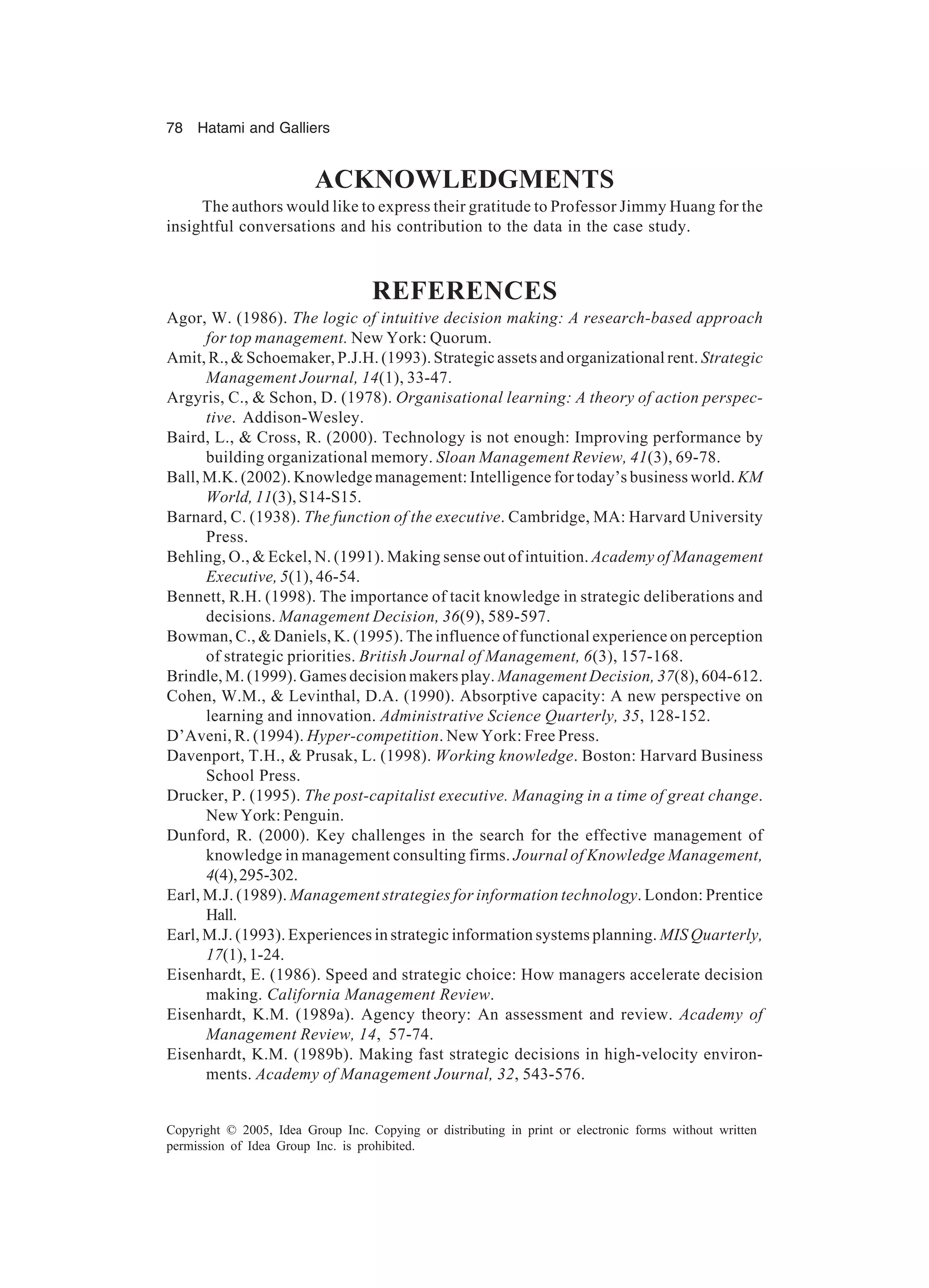 78 Hatami and Galliers
Copyright © 2005, Idea Group Inc. Copying or distributing in print or electronic forms without written
permission of Idea Group Inc. is prohibited.
ACKNOWLEDGMENTS
The authors would like to express their gratitude to Professor Jimmy Huang for the
insightful conversations and his contribution to the data in the case study.
REFERENCES
Agor, W. (1986). The logic of intuitive decision making: A research-based approach
for top management. New York: Quorum.
Amit, R.,  Schoemaker, P.J.H. (1993). Strategic assets and organizational rent. Strategic
Management Journal, 14(1), 33-47.
Argyris, C.,  Schon, D. (1978). Organisational learning: A theory of action perspec-
tive. Addison-Wesley.
Baird, L.,  Cross, R. (2000). Technology is not enough: Improving performance by
building organizational memory. Sloan Management Review, 41(3), 69-78.
Ball, M.K. (2002). Knowledge management: Intelligence for today’s business world. KM
World, 11(3), S14-S15.
Barnard, C. (1938). The function of the executive. Cambridge, MA: Harvard University
Press.
Behling, O.,  Eckel, N. (1991). Making sense out of intuition. Academy of Management
Executive, 5(1), 46-54.
Bennett, R.H. (1998). The importance of tacit knowledge in strategic deliberations and
decisions. Management Decision, 36(9), 589-597.
Bowman, C.,  Daniels, K. (1995). The influence of functional experience on perception
of strategic priorities. British Journal of Management, 6(3), 157-168.
Brindle, M. (1999). Games decision makers play. Management Decision, 37(8), 604-612.
Cohen, W.M.,  Levinthal, D.A. (1990). Absorptive capacity: A new perspective on
learning and innovation. Administrative Science Quarterly, 35, 128-152.
D’Aveni, R. (1994). Hyper-competition. New York: Free Press.
Davenport, T.H.,  Prusak, L. (1998). Working knowledge. Boston: Harvard Business
School Press.
Drucker, P. (1995). The post-capitalist executive. Managing in a time of great change.
New York: Penguin.
Dunford, R. (2000). Key challenges in the search for the effective management of
knowledge in management consulting firms. Journal of Knowledge Management,
4(4),295-302.
Earl, M.J. (1989). Management strategies for information technology. London: Prentice
Hall.
Earl, M.J. (1993). Experiences in strategic information systems planning. MIS Quarterly,
17(1),1-24.
Eisenhardt, E. (1986). Speed and strategic choice: How managers accelerate decision
making. California Management Review.
Eisenhardt, K.M. (1989a). Agency theory: An assessment and review. Academy of
Management Review, 14, 57-74.
Eisenhardt, K.M. (1989b). Making fast strategic decisions in high-velocity environ-
ments. Academy of Management Journal, 32, 543-576.
 