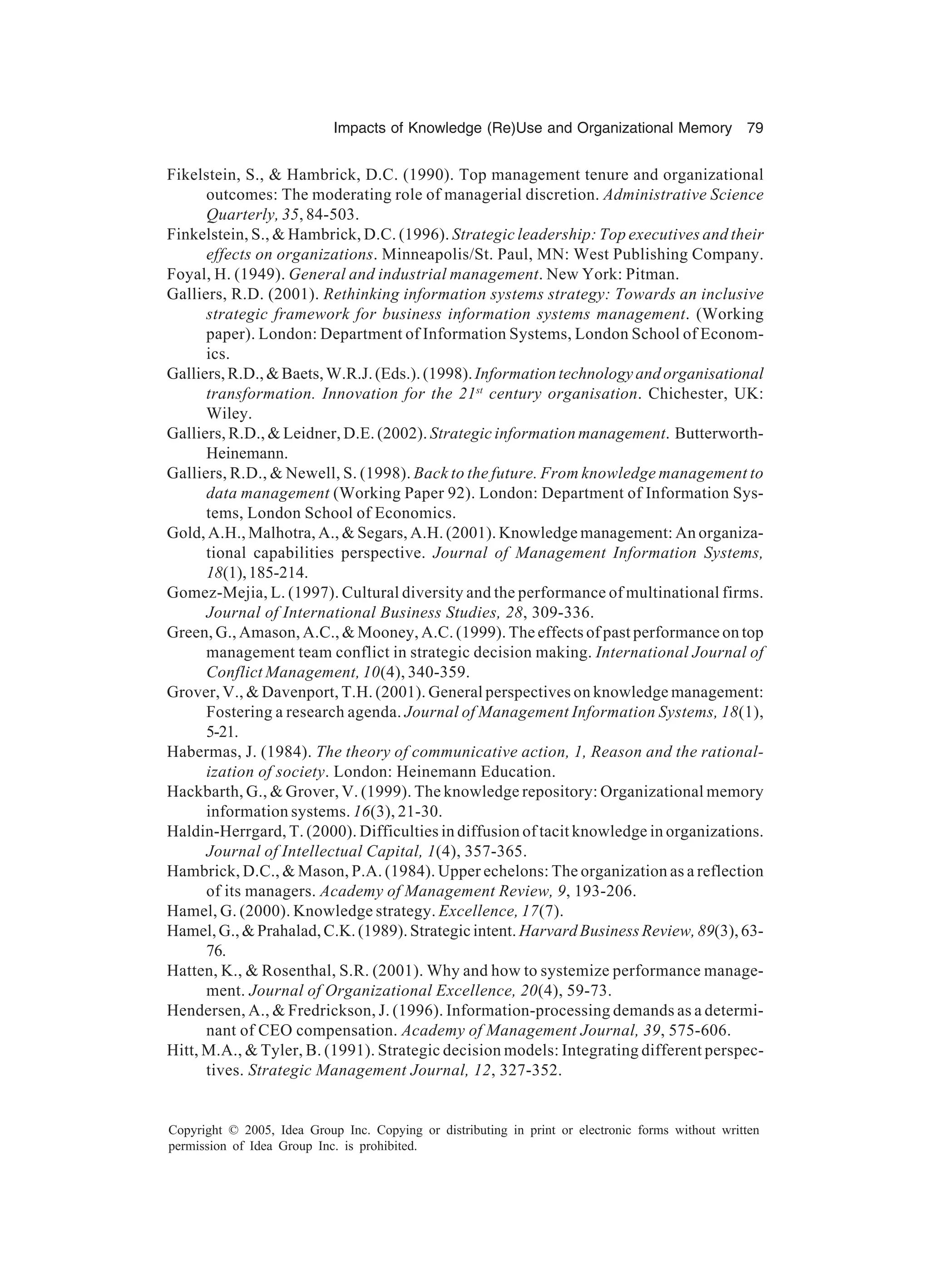 Impacts of Knowledge (Re)Use and Organizational Memory 79
Copyright © 2005, Idea Group Inc. Copying or distributing in print or electronic forms without written
permission of Idea Group Inc. is prohibited.
Fikelstein, S.,  Hambrick, D.C. (1990). Top management tenure and organizational
outcomes: The moderating role of managerial discretion. Administrative Science
Quarterly, 35, 84-503.
Finkelstein, S.,  Hambrick, D.C. (1996). Strategic leadership: Top executives and their
effects on organizations. Minneapolis/St. Paul, MN: West Publishing Company.
Foyal, H. (1949). General and industrial management. New York: Pitman.
Galliers, R.D. (2001). Rethinking information systems strategy: Towards an inclusive
strategic framework for business information systems management. (Working
paper). London: Department of Information Systems, London School of Econom-
ics.
Galliers,R.D.,Baets,W.R.J.(Eds.).(1998).Informationtechnologyandorganisational
transformation. Innovation for the 21st
century organisation. Chichester, UK:
Wiley.
Galliers, R.D.,  Leidner, D.E. (2002). Strategic information management. Butterworth-
Heinemann.
Galliers, R.D.,  Newell, S. (1998). Back to the future. From knowledge management to
data management (Working Paper 92). London: Department of Information Sys-
tems, London School of Economics.
Gold, A.H., Malhotra, A.,  Segars, A.H. (2001). Knowledge management: An organiza-
tional capabilities perspective. Journal of Management Information Systems,
18(1),185-214.
Gomez-Mejia, L. (1997). Cultural diversity and the performance of multinational firms.
Journal of International Business Studies, 28, 309-336.
Green, G., Amason, A.C.,  Mooney, A.C. (1999). The effects of past performance on top
management team conflict in strategic decision making. International Journal of
Conflict Management, 10(4), 340-359.
Grover, V.,  Davenport, T.H. (2001). General perspectives on knowledge management:
Fostering a research agenda. Journal of Management Information Systems, 18(1),
5-21.
Habermas, J. (1984). The theory of communicative action, 1, Reason and the rational-
ization of society. London: Heinemann Education.
Hackbarth, G.,  Grover, V. (1999). The knowledge repository: Organizational memory
information systems. 16(3), 21-30.
Haldin-Herrgard, T. (2000). Difficulties in diffusion of tacit knowledge in organizations.
Journal of Intellectual Capital, 1(4), 357-365.
Hambrick, D.C.,  Mason, P.A. (1984). Upper echelons: The organization as a reflection
of its managers. Academy of Management Review, 9, 193-206.
Hamel, G. (2000). Knowledge strategy. Excellence, 17(7).
Hamel,G.,Prahalad,C.K.(1989).Strategicintent. Harvard Business Review, 89(3), 63-
76.
Hatten, K.,  Rosenthal, S.R. (2001). Why and how to systemize performance manage-
ment. Journal of Organizational Excellence, 20(4), 59-73.
Hendersen, A.,  Fredrickson, J. (1996). Information-processing demands as a determi-
nant of CEO compensation. Academy of Management Journal, 39, 575-606.
Hitt, M.A.,  Tyler, B. (1991). Strategic decision models: Integrating different perspec-
tives. Strategic Management Journal, 12, 327-352.
 