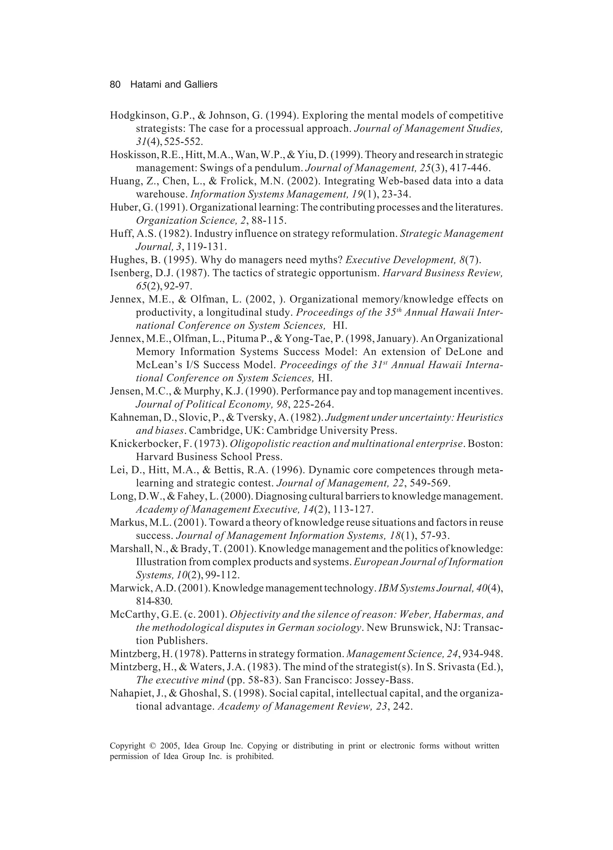 80 Hatami and Galliers
Copyright © 2005, Idea Group Inc. Copying or distributing in print or electronic forms without written
permission of Idea Group Inc. is prohibited.
Hodgkinson, G.P.,  Johnson, G. (1994). Exploring the mental models of competitive
strategists: The case for a processual approach. Journal of Management Studies,
31(4),525-552.
Hoskisson,R.E.,Hitt,M.A.,Wan,W.P.,Yiu,D.(1999).Theoryandresearchinstrategic
management: Swings of a pendulum. Journal of Management, 25(3), 417-446.
Huang, Z., Chen, L.,  Frolick, M.N. (2002). Integrating Web-based data into a data
warehouse. Information Systems Management, 19(1), 23-34.
Huber, G. (1991). Organizational learning: The contributing processes and the literatures.
Organization Science, 2, 88-115.
Huff, A.S. (1982). Industry influence on strategy reformulation. Strategic Management
Journal, 3, 119-131.
Hughes, B. (1995). Why do managers need myths? Executive Development, 8(7).
Isenberg, D.J. (1987). The tactics of strategic opportunism. Harvard Business Review,
65(2),92-97.
Jennex, M.E.,  Olfman, L. (2002, ). Organizational memory/knowledge effects on
productivity, a longitudinal study. Proceedings of the 35th
Annual Hawaii Inter-
national Conference on System Sciences, HI.
Jennex, M.E., Olfman, L., Pituma P.,  Yong-Tae, P. (1998, January). An Organizational
Memory Information Systems Success Model: An extension of DeLone and
McLean’s I/S Success Model. Proceedings of the 31st
Annual Hawaii Interna-
tional Conference on System Sciences, HI.
Jensen, M.C.,  Murphy, K.J. (1990). Performance pay and top management incentives.
Journal of Political Economy, 98, 225-264.
Kahneman, D., Slovic, P.,  Tversky, A. (1982). Judgment under uncertainty: Heuristics
and biases. Cambridge, UK: Cambridge University Press.
Knickerbocker, F. (1973). Oligopolistic reaction and multinational enterprise. Boston:
Harvard Business School Press.
Lei, D., Hitt, M.A.,  Bettis, R.A. (1996). Dynamic core competences through meta-
learning and strategic contest. Journal of Management, 22, 549-569.
Long, D.W.,  Fahey, L. (2000). Diagnosing cultural barriers to knowledge management.
Academy of Management Executive, 14(2), 113-127.
Markus, M.L. (2001). Toward a theory of knowledge reuse situations and factors in reuse
success. Journal of Management Information Systems, 18(1), 57-93.
Marshall, N.,  Brady, T. (2001). Knowledge management and the politics of knowledge:
Illustration from complex products and systems. European Journal of Information
Systems, 10(2), 99-112.
Marwick,A.D.(2001).Knowledgemanagementtechnology. IBM Systems Journal, 40(4),
814-830.
McCarthy, G.E. (c. 2001). Objectivity and the silence of reason: Weber, Habermas, and
the methodological disputes in German sociology. New Brunswick, NJ: Transac-
tion Publishers.
Mintzberg, H. (1978). Patterns in strategy formation. Management Science, 24, 934-948.
Mintzberg, H.,  Waters, J.A. (1983). The mind of the strategist(s). In S. Srivasta (Ed.),
The executive mind (pp. 58-83). San Francisco: Jossey-Bass.
Nahapiet, J.,  Ghoshal, S. (1998). Social capital, intellectual capital, and the organiza-
tional advantage. Academy of Management Review, 23, 242.
 