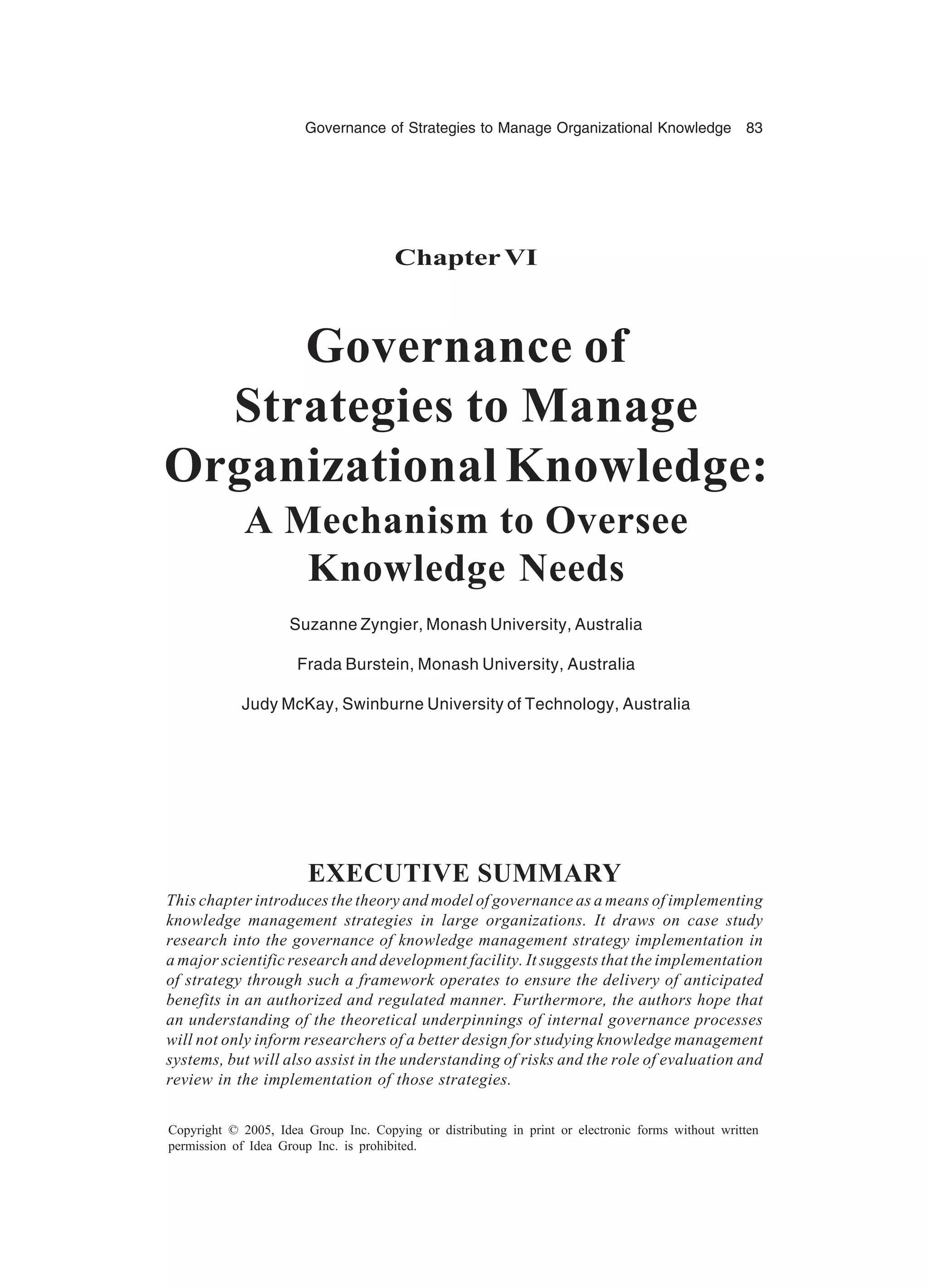 Governance of Strategies to Manage Organizational Knowledge 83
Copyright © 2005, Idea Group Inc. Copying or distributing in print or electronic forms without written
permission of Idea Group Inc. is prohibited.
ChapterVI
Governance of
Strategies to Manage
Organizational Knowledge:
A Mechanism to Oversee
Knowledge Needs
Suzanne Zyngier, Monash University, Australia
Frada Burstein, Monash University, Australia
Judy McKay, Swinburne University of Technology, Australia
EXECUTIVE SUMMARY
This chapter introduces the theory and model of governance as a means of implementing
knowledge management strategies in large organizations. It draws on case study
research into the governance of knowledge management strategy implementation in
a major scientific research and development facility. It suggests that the implementation
of strategy through such a framework operates to ensure the delivery of anticipated
benefits in an authorized and regulated manner. Furthermore, the authors hope that
an understanding of the theoretical underpinnings of internal governance processes
will not only inform researchers of a better design for studying knowledge management
systems, but will also assist in the understanding of risks and the role of evaluation and
review in the implementation of those strategies.
 