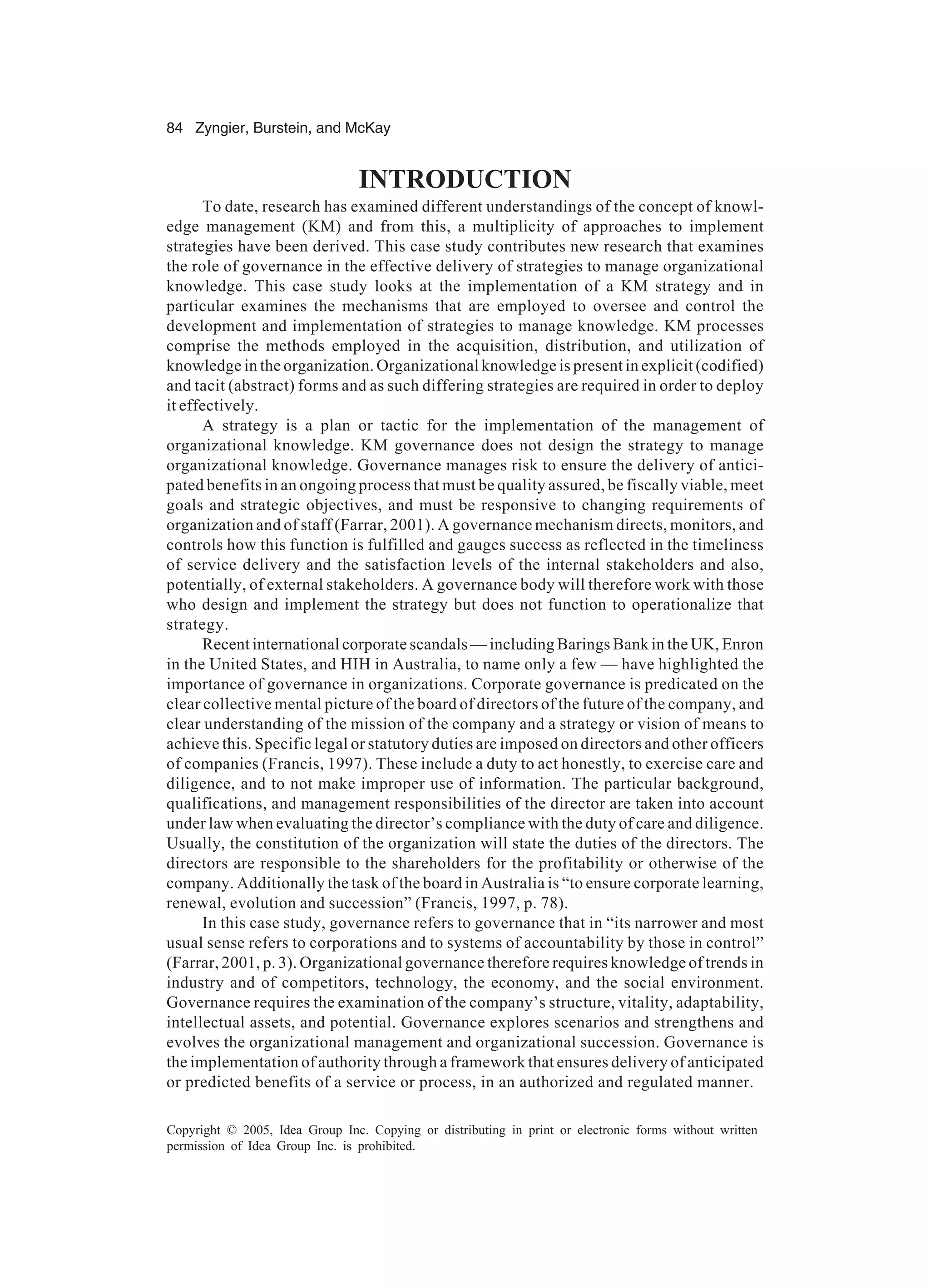 84 Zyngier, Burstein, and McKay
Copyright © 2005, Idea Group Inc. Copying or distributing in print or electronic forms without written
permission of Idea Group Inc. is prohibited.
INTRODUCTION
To date, research has examined different understandings of the concept of knowl-
edge management (KM) and from this, a multiplicity of approaches to implement
strategies have been derived. This case study contributes new research that examines
the role of governance in the effective delivery of strategies to manage organizational
knowledge. This case study looks at the implementation of a KM strategy and in
particular examines the mechanisms that are employed to oversee and control the
development and implementation of strategies to manage knowledge. KM processes
comprise the methods employed in the acquisition, distribution, and utilization of
knowledge in the organization. Organizational knowledge is present in explicit (codified)
and tacit (abstract) forms and as such differing strategies are required in order to deploy
it effectively.
A strategy is a plan or tactic for the implementation of the management of
organizational knowledge. KM governance does not design the strategy to manage
organizational knowledge. Governance manages risk to ensure the delivery of antici-
pated benefits in an ongoing process that must be quality assured, be fiscally viable, meet
goals and strategic objectives, and must be responsive to changing requirements of
organization and of staff (Farrar, 2001). A governance mechanism directs, monitors, and
controls how this function is fulfilled and gauges success as reflected in the timeliness
of service delivery and the satisfaction levels of the internal stakeholders and also,
potentially, of external stakeholders. A governance body will therefore work with those
who design and implement the strategy but does not function to operationalize that
strategy.
Recent international corporate scandals — including Barings Bank in the UK, Enron
in the United States, and HIH in Australia, to name only a few — have highlighted the
importance of governance in organizations. Corporate governance is predicated on the
clear collective mental picture of the board of directors of the future of the company, and
clear understanding of the mission of the company and a strategy or vision of means to
achieve this. Specific legal or statutory duties are imposed on directors and other officers
of companies (Francis, 1997). These include a duty to act honestly, to exercise care and
diligence, and to not make improper use of information. The particular background,
qualifications, and management responsibilities of the director are taken into account
under law when evaluating the director’s compliance with the duty of care and diligence.
Usually, the constitution of the organization will state the duties of the directors. The
directors are responsible to the shareholders for the profitability or otherwise of the
company. Additionally the task of the board in Australia is “to ensure corporate learning,
renewal, evolution and succession” (Francis, 1997, p. 78).
In this case study, governance refers to governance that in “its narrower and most
usual sense refers to corporations and to systems of accountability by those in control”
(Farrar, 2001, p. 3). Organizational governance therefore requires knowledge of trends in
industry and of competitors, technology, the economy, and the social environment.
Governance requires the examination of the company’s structure, vitality, adaptability,
intellectual assets, and potential. Governance explores scenarios and strengthens and
evolves the organizational management and organizational succession. Governance is
the implementation of authority through a framework that ensures delivery of anticipated
or predicted benefits of a service or process, in an authorized and regulated manner.
 