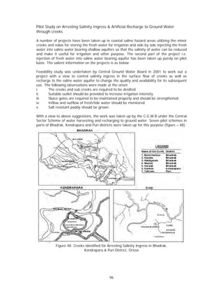 Pilot Stu on Arresting Salinit Ingress & Artificial Recharge to Ground W
        udy                  ty                                        Water
through creeks

A numbe of projects have been taken up in coastal sa
         er                      n                       aline hazard areas utilizing the mino or
creeks an nalas for storing the fresh water for irrigation and side b side inject
         nd                                               n           by           ting the fres
                                                                                               sh
water int saline wat bearing s
         to          ter         shallow aquiifers so that the salinity of water can be reduce ed
and mak it useful for irrigatio and other purpose. The second part of the project i.e
         ke                     on                                    d            e           e.
injection of fresh wa
                    ater into saline water be
                                            earing aquife has been taken up purely on pilo
                                                         er                                    ot
basis. Th salient inf
        he          formation on the project is as below
                                n           ts           w:

Feasibility study was undertake by Centra Ground W
          y           s           en           al         Water Board in 2001 to work out a
                                                                       d          o
project wwith a view to control salinity ing
                    w                         gress in the surface flo of creek as well a
                                                                       ow         ks        as
recharge to the salin water aqu
                     ne           uifer to chan the quality and availability for it subsequen
                                              nge                                 ts        nt
use. The following ob bservations were made at the onset   t.
i.      The creeks an sub creek are requir to be de
                      nd           ks          red        esilted
ii.     Suitable outle should be provided to increase irr
                     et                       o           rigation inten
                                                                       nsity.
iii.    Sluice gates a required to be maint
                      are                      tained prope and shou be streng
                                                          erly          uld        gthened.
iv.     Innflow and ouutflow of fresh/tide wate should be monitored.
                                              er
v.      Salt resistant paddy shou be grown
                                  uld         n.

With a viiew to above suggestion the work was taken u by the C.
                    e          ns,        k            up        .G.W.B unde the Centra
                                                                            er          al
Sector Sccheme of waater harvesting and rech
                                           harging to ground water Seven pilo schemes i
                                                                 r.         ot          in
         Bhadrak, Kendrapara an Puri districts were tak up for th purpose (
parts of B                     nd                     ken        his        (figure – 48)
                                                                                        ).




            Figure 48 Creeks ide
                    8          entified for A
                                            Arresting Salinity Ingress in Bhadrak
                                                                                k,
                            Kenndrapara & Puri District, Orissa
                                                        ,




                                               96
 