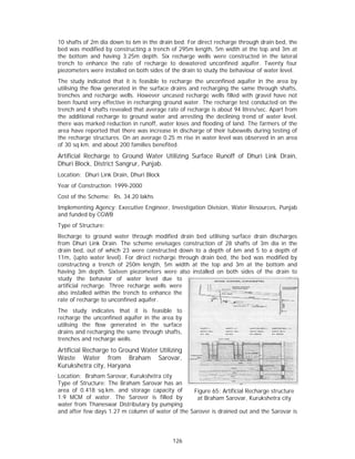 10 shafts of 2m dia down to 6m in the drain bed. For direct recharge through drain bed, the
bed was modified by constructing a trench of 295m length, 5m width at the top and 3m at
the bottom and having 3.25m depth. Six recharge wells were constructed in the lateral
trench to enhance the rate of recharge to dewatered unconfined aquifer. Twenty four
piezometers were installed on both sides of the drain to study the behaviour of water level.
The study indicated that it is feasible to recharge the unconfined aquifer in the area by
utilising the flow generated in the surface drains and recharging the same through shafts,
trenches and recharge wells. However uncased recharge wells filled with gravel have not
been found very effective in recharging ground water. The recharge test conducted on the
trench and 4 shafts revealed that average rate of recharge is about 94 litres/sec. Apart from
the additional recharge to ground water and arresting the declining trend of water level,
there was marked reduction in runoff, water loses and flooding of land. The farmers of the
area have reported that there was increase in discharge of their tubewells during testing of
the recharge structures. On an average 0.25 m rise in water level was observed in an area
of 30 sq.km. and about 200 families benefited.
Artificial Recharge to Ground Water Utilizing Surface Runoff of Dhuri Link Drain,
Dhuri Block, District Sangrur, Punjab.
Location: Dhuri Link Drain, Dhuri Block
Year of Construction: 1999-2000
Cost of the Scheme: Rs. 34.20 lakhs
Implementing Agency: Executive Engineer, Investigation Division, Water Resources, Punjab
and funded by CGWB
Type of Structure:
Recharge to ground water through modified drain bed utilising surface drain discharges
from Dhuri Link Drain. The scheme envisages construction of 28 shafts of 3m dia in the
drain bed, out of which 23 were constructed down to a depth of 6m and 5 to a depth of
11m, (upto water level). For direct recharge through drain bed, the bed was modified by
constructing a trench of 250m length, 5m width at the top and 3m at the bottom and
having 3m depth. Sixteen piezometers were also installed on both sides of the drain to
study the behavior of water level due to
artificial recharge. Three recharge wells were
also installed within the trench to enhance the
rate of recharge to unconfined aquifer.
The study indicates that it is feasible to
recharge the unconfined aquifer in the area by
utilising the flow generated in the surface
drains and recharging the same through shafts,
trenches and recharge wells.
Artificial Recharge to Ground Water Utilizing
Waste Water from Braham Sarovar,
Kurukshetra city, Haryana
Location: Braham Sarovar, Kurukshetra city
Type of Structure: The Braham Sarovar has an
area of 0.418 sq.km. and storage capacity of      Figure 65: Artificial Recharge structure
1.9 MCM of water. The Sarover is filled by         at Braham Sarovar, Kurukshetra city
water from Thaneswar Distributary by pumping
and after few days 1.27 m column of water of the Sarover is drained out and the Sarovar is




                                            126
 