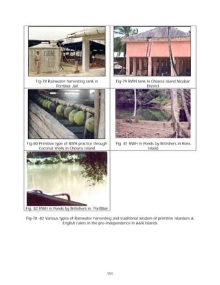 Fig-78 Rainwater harvesting tank in            Fig-79 RWH tank in Chowra island,Nicobar
                Portblair Jail                                      District




Fig-80 Primitive type of RWH practice through       Fig. 81 RWH in Ponds by Britishers in Ross
       Coconut shells in Chowra Island                               Island




Fig. 82 RWH in Ponds by Britishers in PortBlair

Fig-78 -82 Various types of Rainwater harvesting and traditional wisdom of primitive islanders &
                     English rulers in the pre-Independence in A&N Islands




                                              151
 