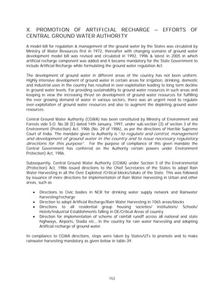 X. PROMOTION OF ARTIFICIAL RECHARGE – EFFORTS OF
CENTRAL GROUND WATER AUTHORITY
A model bill for regulation & management of the ground water by the States was circulated by
Ministry of Water Resources first in 1972, thereafter with changing scenario of ground water
development model bill was revised and circulated in 1992, 1996 & latest in 2005 in which
artificial recharge component was added and it became mandatory for the State Government to
include Artificial Recharge while formulating the ground water regulation Act.

The development of ground water in different areas of the country has not been uniform.
Highly intensive development of ground water in certain areas for irrigation, drinking, domestic
and industrial uses in the country has resulted in over-exploitation leading to long term decline
in ground water levels. For providing sustainability to ground water resources in such areas and
keeping in view the increasing thrust on development of ground water resources for fulfilling
the ever growing demand of water in various sectors, there was an urgent need to regulate
over-exploitation of ground water resources and also to augment the depleting ground water
resources.

Central Ground Water Authority (CGWA) has been constituted by Ministry of Environment and
Forests vide S.O. No.38 (E) dated 14th January, 1997, under sub-section (3) of section 3 of the
Environment (Protection) Act, 1986 (No. 29 of 1986), as per the directions of Hon’ble Supreme
Court of India. The mandate given to Authority is “to regulate and control, management
and development of ground water in the country and to issue necessary regulatory
directions for this purpose”. For the purpose of compliance of this given mandate the
Central Government has conferred on the Authority certain powers under Environment
Protection) Act, 1986.

Subsequently, Central Ground Water Authority (CGWA) under Section 5 of the Environmental
(Protection) Act, 1986 issued directions to the Chief Secretaries of the States to adopt Rain
Water Harvesting in all the Over Exploited /Critical blocks/taluks of the State. This was followed
by issuance of more directions for implementation of Rain Water Harvesting in Urban and other
areas, such as

   x   Directions to Civic bodies in NCR for drinking water supply network and Rainwater
       harvesting/recharge
   x   Direction to adopt Artificial Recharge/Rain Water Harvesting in 1065 areas/blocks
   x   Directions to all residential group housing societies/ institutions/ Schools/
       Hotels/Industrial Establishments falling in OE/Critical Areas of country
   x   Direction for implementation of scheme of rainfall runoff across all national and state
       highways, Airports, Stadia etc., in the country for rain water harvesting and adopting
       Artificial recharge of ground water.

In compliance to CGWA directions, steps were taken by States/UTs to promote and to make
rainwater harvesting mandatory as given below in table-39.




                                               153
 