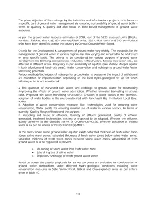 The prime objective of the recharge by the industries and infrastructure projects, is to focus on
a specific part of ground water management viz. ensuring sustainability of ground water both in
terms of quantity & quality and also focus on land based management of ground water
resources.

As per the ground water resource estimates of 2004, out of the 5723 assessed units (Blocks,
Mandals, Talukas, districts), 839 over-exploited units, 226 critical units and 550 semi-critical
units have been identified across the country by Central Ground Water Board.

Criteria for the Development & Management of ground water vary widely. The prospects for the
management of ground water in various regions are also varying and required to be addressed
on area specific basis. The criteria to be considered for various purpose of ground water
development like Drinking and Domestic, Industries, Infrastructure, Mining, Recreation etc., are
different in different areas. They vary as per availability of aquifers (like shallow, deeper aquifer
in both alluvium and hard-rock areas), water conservation and recharge to ground water/water
harvesting potentials.
Various methods/techniques of recharge for groundwater to overcome the impact of withdrawal
are mandated for implementation depending on the local hydro-geological set up for which
following criteria are considered

A The quantum of harvested rain water and recharge to ground water for neutralizing
/improving the effects of ground water abstraction. Whether rainwater harvesting structures
exist, Proposed rain water harvesting structure(s), Creation of water bodies in the premises,
Adoption of water bodies in the micro-watershed with Panchayati Raj Institution/ Local Govt.
bodies.
B. Adoption of water conservation measures like, technologies used for ensuring water
conservation, Water audits for ensuring minimal use of water in various sectors, In terms of
quantity, Quality, Recycle/Reuse and the purpose.
C. Recycling and reuse of effluents, Quantity of effluent generated, quality of effluent
generated, treatment technologies existing or proposed to be adopted, Whether the effluents
quality conforms to the standard norms of CPCB/SPCB/PCC(s), Whether utilization of treated
water is as per the norms of PCB/SPCB/PCC(s)/MOEF.

In the areas where saline ground water aquifers exists saturated thickness of fresh water zones
above saline water zones/ saturated thickness of fresh water zones below saline water zones,
saturated thickness of fresh water zones between saline water zones. Abstraction of fresh
ground water is to be regulated to prevent.

           x   Up-coning of saline water into fresh water zone
           x   Lateral ingress of saline water
           x   Depletion/ shrinkage of fresh ground water zones

Based on above, the project proposals for various purposes are evaluated for consideration of
ground water abstractions under different hydro-geological conditions including water
conservation measures in Safe, Semi-critical, Critical and Over-exploited areas as per criteria
given in table 40.




                                                159
 