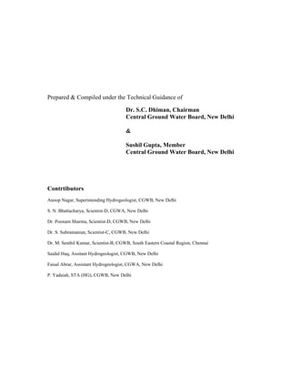 Prepared & Compiled under the Technical Guidance of

                                      Dr. S.C. Dhiman, Chairman
                                      Central Ground Water Board, New Delhi

                                      &

                                      Sushil Gupta, Member
                                      Central Ground Water Board, New Delhi




Contrtibutors
Anoop Nagar, Superintending Hydrogeologist, CGWB, New Delhi

S. N. Bhattacharya, Scientist-D, CGWA, New Delhi

Dr. Poonam Sharma, Scientist-D, CGWB, New Delhi

Dr. S. Subramanian, Scientist-C, CGWB, New Delhi

Dr. M. Senthil Kumar, Scientist-B, CGWB, South Eastern Coastal Region, Chennai

Saidul Haq, Assitant Hydrogeologist, CGWB, New Delhi

Faisal Abrar, Assistant Hydrogeologist, CGWA, New Delhi

P. Yadaiah, STA (HG), CGWB, New Delhi
 