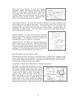 Ditch and Furrow Method: In areas with irregular
                   w
topograpphy, shallow flat botto
                    w,         omed and closely spaced
                                           c
ditches o furrows p
        or          provide maxximum water contact ar
                                           r          rea
for recha
        arge water from source stream or canal. Th
                                e          r           his
technique requires le soil prep
         e          ess        paration than the rechar
                                           n          rge
basins and is less sensitive to silting. Generally thr
                     s                                ree
patterns of ditch and furrow syst
                    d           tem are adopted.


Lateral Ditch Patt   tern : The water from stream is d diverted to the feeder canal/ditch from
which smmaller ditches are made at right angles. The rat of flow of water from the feeder canal
                      s                                te         f
to these ditches is controlled b gate val
                                 by         lves. The furrow dept is kept a
                                                                   th         according to the
                                                                                         o
topograpphy and als with the aim that maximum w
                    so                                 wetted surfa           lable along with
                                                                   ace is avail
maintenaance of unif form velocity The exc
                                 y.        cess water is routed to the main stream throu
                                                       s                                 ugh a
return ca
        anal along with residual silt.
                    w


Dendriti Pattern : The water from stream can be di
         ic                       r            m        iverted
from the main canal to a series of smaller ditches sprea in a
                                               d        ad
dendritic pattern. T  The bifurcattion of ditch continue until
                                              hes      es
practically all the wat is infiltrated in the ground.
                      ter

Contour Pattern : The ditches are excava
         r                      s           ated following the
ground s surface cont
                    tour of the aarea. When the ditch comes
                                            n
closer to the stream a switch ba is made and thus the ditch
                               ack                        e
is made t meander back and fo
         to                    orth to traverse the spre are
                                                         ead
repeatedly. At the llowest point down strea
                                t          am, the ditch joins
                                                          h
the main stream, thu returning the excess w
                    us                      water to it.


Spreading Basin or Percola
                         ation Tank
                                  ks
Recharge basins are either excav
        e                      vated or encclosed by lev
                                                       vees. In allu
                                                                   uvial areas, m
                                                                                multiple rech
                                                                                            harge
basins ar generally constructed parallel to streams for recharging purposes. P
        re                     d                       r                        Percolation t
                                                                                            tanks
surface w
        water storag construct
                   ge          ted over a ppermeable laand area so that the ru
                                                                   o            unoff is mad to
                                                                                            de
percolate and rechar the ground water sto
        e          rge                     orage.

Gully Plug / Chec Dam/ N
                ck     Nala Bund / Gabbion Structur
                               d                  res
Gully Plu
        ugs, are sma runoff co
                     all         onservation structures
                                               s
built acro small gullies and stre
         oss                       eams conser runoff
                                               rve
and enhance rechar    rge locally dduring rainy season.
                                               y
The sites for gully plu are chos whereve there is
         s            ugs          sen        er
a local break in slope to per     rmit accumu ulation of
adequate water behind the plugs. Check dams /
         e                                    k
plugs, sm mall bunds or weirs a   are also co onstructed
across seelected nala sections to impede th flow of
                     a            o           he
surface w water in th stream c
                     he            channel for allowing
longer peeriod of rechharge throug channel bed. Nala
                                   gh
bunds an check dam are const
         nd           ms           tructed acro first or
                                              oss




                                               21
 