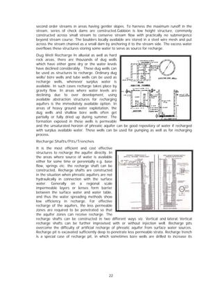 second oorder stream in areas having gent
                   ms                        tler slopes. To harness the maximu runoff in the
                                                                               um        n
stream, series of check dams are constructed.Gabbion is low height struc       cture, comm
                                                                                         monly
        ted across small stream to conse
construct                        m          erve stream flow with practically n submerg
                                                                               no        gence
beyond sstream course. The bou  ulders locally available a stored in a steel wir mesh and put
                                             y           are        n          re        d
across th stream ch
        he          hannel as a ssmall dam b anchoring it to the stream side. T excess w
                                            by           g                    The        water
overflows these struc
         s          ctures storin some wat to serve a source fo recharge.
                                ng           ter          as       or
Dug We Recharg In alluvia as well as hard
         ell         ge          al           s
rock are eas, there a are thousannds of dug wells
which ha ave either gone dry or the water levels
                     g
have dec             derably. The dug wells can
         clined consid            ese
be used as structure to rechar
                      es         rge. Ordinary dug
                                               y
wells/ bo wells and tube wells can be us
         ore                      s           sed as
recharge wells, whenever su
                     w            urplus water is
available. In such ca ases recharg takes pla by
                                 ge           ace
gravity fflow. In are eas where water levels are
declining due to over deve        elopment, using
available abstraction structures for recha
                      n           s           arging
aquifers is the imm  mediately avaailable optio In
                                              on.
areas of heavy gro
         f           ound water exploitation the
                                              n,
dug wel and sha
          lls         allow bore wells often get
                                              n
partially or fully driied up during summer Ther.
formation exposed in these we is perm
          n                       ells       meable
and the unsaturated horizon of phreatic aq
                     d                        quifer can be good repo
                                                          e         ository of wa
                                                                                ater if recha
                                                                                            arged
with surp plus available water. Th
                                 hese wells can be used for pumpin as well a for recha
                                              c          d          ng          as          arging
process.
Recharg Shafts/P
      ge       Pits/Trench
                         hes
It is the most eff
         e           ficient and cost effect  tive
structure to recharg the aquifer directly. In
        es            ge
the areas where source of wat is available
                                  ter
either for some time or perenn
                      e          nially e.g. baase
flow, sprrings etc. th recharge shaft can be
                     he           e
constructted. Rechar rge shafts are construct  ted
in the sit
         tuation when phreatic aquifers are not
                     n                         n
hydrauliccally in connection wit the surfa
                                  th          ace
water. Generally on a re           egional sc cale
impermeable layers or lenses form barr         rier
between the surface water and water tab
                      e            d          ble,
and thus the water spreading methods show
         s
low efficiency in recharge. For effect        tive
recharge of the aqu  uifers, the le permeable
                                   ess
zones ar required to be pene
         re                      etrated so th hat
the aquif zones c
          fer        can receive recharge. T  The
recharge shafts can be constru
                     n             ucted in tw different ways viz. Vertical and lateral. Ve
                                              wo                                d         ertical
recharge shafts can be furthe improvise with or without inj
                     n            er          ed                    jection well Recharge pits
                                                                                l.        e
overcome the difficu
          e          ulty of artifi
                                  icial recharg of phreat aquifer f
                                              ge         tic       from surface water sou
                                                                                e         urces.
Recharge pit is excav
         e            vated sufficiently deep t penetrate less perme
                                               to       e          eable strata. Recharge tr
                                                                                           rench
is a spec cial case of recharge p in which sometimes bore wells are drilled to increas its
                     f            pit,        h                                 d          se




                                             22
 