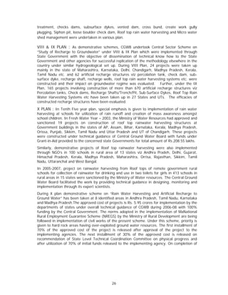 treatment, checks dams, subsurface dykes, vented dam, cross bund, create work gully
plugging, Siphon pit, loose boulder check dam, Roof top rain water harvesting and Micro water
shed management were undertaken in various plan.

VIII & IX PLAN : As demonstrative schemes, CGWB undertook Central Sector Scheme on
“Study of Recharge to Groundwater” under VIII & IX Plan which were implemented through
State Government with the objective of dissemination of technical know how to the State
Government and other agencies for successful replication of the methodology elsewhere in the
country under similar hydrogeological set up. During VIII Plan, 24 projects were taken up
mainly in the state of Maharashtra, Karnataka, Delhi, Chandigarh, Madhya Pradesh, Kerala,
Tamil Nadu etc. and 62 artificial recharge structures viz percolation tank, check dam, sub-
surface dyke, recharge shaft, recharge wells, roof top rain water harvesting systems etc. were
constructed and their impact on groundwater regime was evaluated. Further, under the IX
Plan, 165 projects involving construction of more than 670 artificial recharge structures viz
Percolation tanks, Check dams, Recharge Shafts/Trench/Pit, Sub-Surface Dykes, Roof Top Rain
Water Harvesting Systems etc have been taken up in 27 States and UTs. The efficacies of
constructed recharge structures have been evaluated.
X PLAN : In Tenth Five year plan, special emphasis is given to implementation of rain water
harvesting at schools for utilization of rain runoff and creation of mass awareness amongst
school children. In Fresh Water Year – 2003, the Ministry of Water Resources had approved and
sanctioned 19 projects on construction of roof top rainwater harvesting structures at
Government buildings in the states of AP, Assam, Bihar, Karnataka, Kerala, Madhya Pradesh,
Orissa, Punjab, Sikkim, Tamil Nadu and Uttar Pradesh and UT of Chandigarh. These projects
were constructed under technical guidance of Central Ground Water Board with funds under
Grant-in-Aid provided to the concerned state Governments for total amount of Rs.208.55 lakhs.
Similarly, demonstrative projects of Roof top rainwater harvesting were also implemented
through NGO’s in 100 schools in rural area of 13 states viz Andhra Pradeh, Delhi, Gujarat,
Himachal Pradesh, Kerala, Madhya Pradesh, Maharashtra, Orrisa, Rajasthan, Sikkim, Tamil
Nadu, Uttaranchal and West Bangal.
In 2005-2007, project on rainwater harvesting from Roof tops of remote government rural
schools for collection of rainwater for drinking and use in two toilets for girls in 413 schools in
rural areas in 15 states were sanctioned by the Ministry of Water resources. The Central Ground
Water Board facilitated the work by providing technical guidance in designing, monitoring and
implementation through its expert scientists.
During X plan demonstrative scheme on “Rain Water Harvesting and Artificial Recharge to
Ground Water” has been taken at 8 identified areas in Andhra Pradesh, Tamil Nadu, Karnataka
and Madhya Pradesh.The approved cost of projects is Rs. 5.95 crores for implementation by the
departments of states under overall technical guidance of CGWB during 2006-08 with 100%
funding by the Central Government. The norms adopted in the implementation of MaNational
Rural Employment Guarantee Scheme (NREGS) by the Ministry of Rural Development are being
followed in implementation of civil works of the present scheme. Under this scheme, priority is
given to hard rock areas having over-exploited ground water resources. The first installment of
70% of the approved cost of the project is released after approval of the project to the
implementing agencies. The next installment of 30% of the approved cost is released on
recommendation of State Level Technical Coordination Committee on physical progress and
after utilization of 70% of initial funds released to the implementing agency. On completion of




                                              26
 
