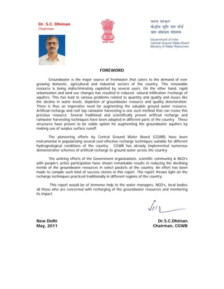 Dr. S.C. Dhiman
 Chairman




                                       FOREWORD

         Groundwater is the major source of freshwater that caters to the demand of ever
growing domestic, agricultural and industrial sectors of the country. This renewable
resource is being indiscriminately exploited by several users. On the other hand, rapid
urbanization and land use changes has resulted in reduced natural infiltration /recharge of
aquifers. This has lead to various problems related to quantity and quality and issues like
the decline in water levels, depletion of groundwater resource and quality deterioration.
There is thus an imperative need for augmenting the valuable ground water resource.
Artificial recharge and roof top rainwater harvesting is one such method that can revive this
precious resource. Several traditional and scientifically proven artificial recharge and
rainwater harvesting techniques have been adopted in different parts of the country. These
structures have proven to be viable option for augmenting the groundwater aquifers by
making use of surplus surface runoff.

       The pioneering efforts by Central Ground Water Board (CGWB) have been
instrumental in popularizing several cost-effective recharge techniques suitable for different
hydrogeological conditions of the country. CGWB has already implemented numerous
demonstrative schemes of artificial recharge to ground water across the country.

       The untiring efforts of the Government organizations, scientific community & NGO’s
with people’s active participation have shown remarkable results in reducing the declining
trends of the groundwater resources in select pockets of the country. An effort has been
made to compile such kind of success stories in this report. The report throws light on the
recharge techniques practiced traditionally in different regions of the country.

         This report would be of immense help to the water managers, NGO’s, local bodies
all those who are concerned with recharging of the groundwater resources and monitoring
its impact.




New Delhi                                                                 Dr.S.C.Dhiman
May, 2011                                                               Chairman, CGWB
 