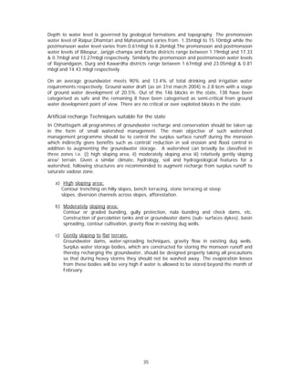 Depth to water level is governed by geological formations and topography. The premonsoon
water level of Raipur,Dhamtari and Mahasamund varies from 1.35mbgl to 15.10mbgl while the
postmonsoon water level varies from 0.61mbgl to 8.26mbgl.The premonsoon and postmonsoon
water levels of Bilaspur, Janjgir-champa and Korba districts range between 1.19mbgl and 17.33
& 0.7mbgl and 13.27mbgl respectively. Similarly the premonsoon and postmonsoon water levels
of Rajnandgaon, Durg and Kawardha districts range between 1.67mbgl and 23.05mbgl & 0.81
mbgl and 14.43 mbgl respectively.

On an average groundwater meets 90% and 13.4% of total drinking and irrigation water
requirements respectively. Ground water draft (as on 31st march 2004) is 2.8 bcm with a stage
of ground water development of 20.5%. Out of the 146 blocks in the state, 138 have been
categorised as safe and the remaining 8 have been categorised as semi-critical from ground
water development point of view. There are no critical or over exploited blocks in the state.

Artificial recharge Techniques suitable for the state
In Chhattisgarh all programmes of groundwater recharge and conservation should be taken up
in the form of small watershed management. The main objective of such watershed
management programme should be to control the surplus surface runoff during the monsoon
which indirectly gives benefits such as control/ reduction in soil erosion and flood control in
addition to augmenting the groundwater storage. A watershed can broadly be classified in
three zones i.e. (i) high sloping area, ii) moderately sloping area iii) relatively gently sloping
area/ terrain. Given a similar climate, hydrology, soil and hydrogeological features for a
watershed, following structures are recommended to augment recharge from surplus runoff to
saturate vadose zone.

   a) High sloping area:
     Contour trenching on hilly slopes, bench terracing, stone terracing at steep
     slopes, diversion channels across slopes, afforestation.

   b) Moderately sloping area:
      Contour or graded bunding, gully protection, nala bunding and check dams, etc.
      Construction of percolation tanks and or groundwater dams (sub- surfaces dykes), basin
      spreading, contour cultivation, gravity flow in existing dug wells.

   c) Gently sloping to flat terrain:
      Groundwater dams, water-spreading techniques, gravity flow in existing dug wells.
      Surplus water storage bodies, which are constructed for storing the monsoon runoff and
      thereby recharging the groundwater, should be designed properly taking all precautions
      so that during heavy storms they should not be washed away. The evaporation losses
      from these bodies will be very high if water is allowed to be stored beyond the month of
      February.




                                             35
 
