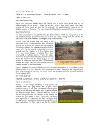 B. DISTRICT: KANKER
VILLAGE GUMJIR AND PUSAGHATI , Block: Antagarh, District: Kanker
Types of Structure:
Rain water Harvesting
Gumjir and Pusaghati villages were not having even a single water body prior to the
implementation of the project. Under the present project, total eight ponds have been
constructed. These ponds are used by the community for washing clothes, bathing and for
drinking purpose of the cattle. The common pond at Pusaghati is also used for fishery purpose.
Diversion channels
The area is subjected to heavy soil erosion due to the intense runoff and sandy nature of the
soil. Another problem prevalent in the area is that the runoff coming from the hill fills the
agricultural fields with sand thus affecting the crop yield drastically.
Stream cause soil erosion and sand filling in the
agricultural fields. The interventions were planned in
series – first a gabion was constructed at the foothill.
This gabion reduced the velocity of runoff and divert
a part of it to the uplands & provided the much
needed water for irrigation to it. Then further down
of it four loose boulder structures have been
constructed at suitable places. Finally, the above
mentioned diversion channel has been constructed to
divert the runoff from the fields (Figure.8). The
channel is connected with the main stream flowing            Fig. 8. Nala Diversion work at Gumjir,
through the village. Thus the sand and excess water               along with the beneficiaries
is safely diverted to the main stream.
It was a very low cost watershed treatment and the results were wonderful in the monsoon that
followed. Later three more diversion channels were constructed. These diversion channels have
been very successful in diverting the excess runoff and also prevented the entry of sand into
the agricultural fields.
DISTRICT: BASTAR
VILLAGE AMADONGRI, BLOCK: JAGDALPUR, DISTRICT: BASTAR
Types of Structures:
Bunding : In the village Amadongri a large portion of
cultivable land was lying fallow due to poor water
retention capacity of the land. The farmers used to grow
paddy in the low lying land which were properly bunded
and leave the other areas. During the planning phase it
was decided to improve the condition of the uplands by
constructing field bunds in them. This activity has been
very successful in improving the land condition and
thereby bringing additional land (approximately 300 acres)       Fig.9. Pond at the field of Manglu
under cultivation. The field reports say that the yield of




                                              40
 