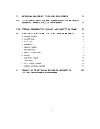 VI.    ARTIFICIAL RECHARGE TECHNIQUES AND DESIGN             19

VII.   EFFORTS OF CENTRAL GROUND WATER BOARD ON ARTIFICIAL
       RECHARGE AND RAIN WATER HARVESTING                     24


VIII. COMMON RECHARGE TECHNIQUES IMPLEMENTED BY CGWB:        29

IX.    SUCCESS STORIES OF ARTIFICIAL RECHARGRE IN STATES     30
       A. ANDHRA PRADESH                                      30
       B. CHHATTISGARH                                        34
       C. N C T, Delhi :                                      42
       D. KARNATAKA                                           53
       E. MADHYA PRADESH                                      55
       F. MAHARASHTRA                                         64
       G. NORTH EASTERN STATES                                73
       H. ORISSA                                              84
       I.   HARYANA & PUNJAB                                 118
       J.   TAMIL NADU                                       126
       K. WEST BENGAL & SIKKAM                               143
       L. ANDMAN & NICOBAR ISLANDS                           149

X      PROMOTION OF ARTIFICIAL RECHARGE – EFFORTS OF         152
       CENTRAL GROUND WATER AUTHORITY




                                     ii
 