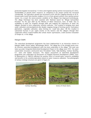 protected irrigation increased by 1.5 times and irrigation during summer increased by 8.5 times.
Sustainability of ground water resources as compared to pre project period has increased
considerably. The agriculture growth has increased to 63% and the cropping intensity to 34 %.
Ground water levels have become shallow (4 to 6 m from ground surface) even during summer
season. As a result, the socio-economic condition of the villagers has improved tremendously.
The village Panchayat has been awarded with 'National award for "Bhujal Samvardhan
Puraskar" for the year 2007 by the Ministry of Water Resources, Govt. of India. Due to
availability of water for irrigation through wells and realizing the importance of water the
villagers decided to form cooperative societies well-wise. This resulted in bringing more land
under cultivation and developments like double cropping change of farming system, horticulture
plantations, vegetable cultivation, dairy farming etc. could take place. All this resulted in
substantial increase in per capita income of the farmers and the villagers through their
cooperative efforts created facilities like school, hostel. Gymnasiums, credit societies renovation
of temple etc. in the village.


Ralegan Siddhi

The watershed development programme has been implemented in an interactive manner in
Ralegan Siddhi, Parner taluka, Ahmednagar district. The village lies in the drought prone area.
An intensive watershed development work has been undertaken in the village. This work was
taken up under Integrated Watershed Development Project in the village since 1975. The water
conservation structures constructed were Percolation Tanks, Nala Bunding, Contour Bunding,
K.T. weirs and Gabion structures. The impact assessment of watershed development
programme was undertaken by Directorate of Irrigation Research Development (DIRD), Govt,
of Maharashtra in 1989-92 indicated the positive effect of overall water resources availability
and benefits to the activities/operations based on water resources utilization. Few photographs
of various recharge structures are given in Figure.33




                Contour Bunding                                 Series of Check Dams




                                              67
 