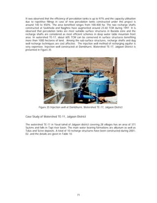 It was observed that the efficiency of percolation tanks is up to 97% and the capacity utilisation
due to repetitive fillings in case of new percolation tanks constructed under this project is
around 140 to 450%. The area benefited ranges from 100-400 ha. The two recharge shafts
constructed at Savkheda and Nagjhira have augmented around 23.60 TCM during 1997. It is
observed that percolation tanks are most suitable surface structures in Bazada zone and the
recharge shafts are considered as most efficient schemes in deep water table mountain front
area. In watershed TE-17, about 605 TCM can be conserved in surface structures benefiting
more than 1000 hectares of land. Among the sub-surface structures, recharge shafts and dug
well recharge techniques are cost affective. The injection well method of recharging aquifer is
very expensive. Injection well constructed at Dambhurni, Watershed TE-17, Jalgaon District is
presented in Figure.35




           Figure.35 Injection well at Dambhurni, Watershed TE-17, Jalgaon District


Case Study of Watershed TE-11, Jalgaon District

The watershed TE-11 in Yaval tahsil of Jalgaon district covering 28 villages has an area of 371
Sq.kms and falls in Tapi river basin. The main water bearing formations are alluvium as well as
Talus and Scree deposits. A total of 10 recharge structures have been constructed during 2001-
02. and the details are given in Table 10.




                                             71
 