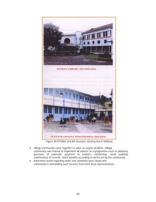 Figure.39 RTRWH and AR structure constructed in Shillong

x   Village community came together to solve an urgent problem, Village
    community was trained to implement all aspects of a programme such as planning,
    purchase of materials, payment to workers, monitoring, social auditing,
    maintenance of records, share benefits according to norms set by the community.
x   Awareness levels regarding water and sanitation were raised and
    community is demanding such services from their local representatives.




                                       80
 