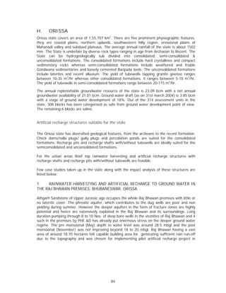 H.     ORISSA
Orissa state covers an area of 1,55,707 km2. There are five prominent physiographic features,
they are coastal plains, northern uplands, southwestern hilly region, erossional plains of
Mahanadi valley and subdued plateaus. The average annual rainfall of the state is about 1502
mm. The State is underlain by diverse rock types ranging in age from Archaean to Recent. The
State can be hydrogeologically sub divided into consolidated, semi-consolidated &
unconsolidated formations. The consolidated formations include hard crystallines and compact
sedimentary rocks whereas semi-consolidated formations include weathered and friable
Gondwana sedimentaries and loosely cemented Baripada beds. The unconsolidated formations
include laterites and recent alluvium. The yield of tubewells tapping granite gneisse ranges
between 10-35 m3/hr whereas other consolidated formations, it ranges between 5-18 m3/hr.
The yield of tubewells in semi-consolidated formations range between 20-115 m3/hr.

The annual replenishable groundwater resource of the state is 23.09 bcm with a net annual
groundwater availability of 21.01 bcm. Ground water draft (as on 31st march 2004) is 3.85 bcm
with a stage of ground water development of 18%. Out of the 314 assessment units in the
state, 308 blocks has been categorised as safe from ground water development point of view.
The remaining 6 blocks are saline.


Artificial recharge structures suitable for the state

The Orissa state has diversified geological features, from the archeans to the recent formation.
Check dams/nalla plugs/ gully plugs and percolation ponds are suited for the consolidated
formations. Recharge pits and recharge shafts with/without tubewells are ideally suited for the
semiconsolidated and unconsolidated formations.

For the urban areas Roof top rainwater harvesting and artificial recharge structures with
recharge shafts and recharge pits with/without tubewells are feasible.

Few case studies taken up in the state along with the impact analysis of these structures are
listed below:

1.   RAINWATER HARVESTING AND ARTIFICIAL RECHARGE TO GROUND WATER IN
THE RAJ BHAWAN PREMISES, BHUBANESWAR, ORISSA.

Athgarh Sandstone of Upper Jurassic age occupies the whole Raj Bhawan premises with little or
no lateritic cover. The phreatic aquifer, which contributes to the dug wells are poor and non
yielding during summer. However the deeper aquifers in the form of fracture zones are highly
potential and hence are extensively exploited in the Raj Bhawan and its surroundings. Long
duration pumping through 8 to 10 Nos. of deep bore wells in the vicinities of Raj Bhawan and 4
such in the premises by PHE &D has already put enormous stress on the deeper ground water
regime. The pre monsoonal (May) depth to water level was around 28.5 mbgl and the post
monsoonal (November) was not improving beyond 18 to 20 mbgl. Raj Bhawan having a vast
area of around 18.70 hectares felt capable building area for generating sufficient rain run-off
due to the topography and was chosen for implementing pilot artificial recharge project in




                                            84
 