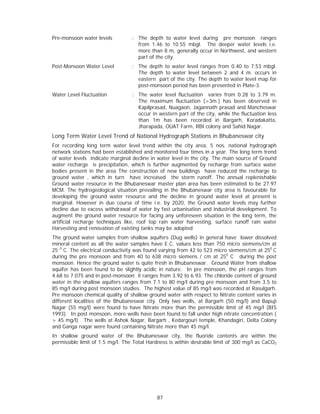 Pre-monsoon water levels          : The depth to water level during pre monsoon ranges
                                    from 1.46 to 10.55 mbgl. The deeper water levels i.e.
                                    more than 8 m, generally occur in Northwest, and western
                                    part of the city.
Post-Monsoon Water Level          : The depth to water level ranges from 0.40 to 7.53 mbgl.
                                    The depth to water level between 2 and 4 m. occurs in
                                    eastern part of the city. The depth to water level map for
                                    post-monsoon period has been presented in Plate-3.
Water Level Fluctuation           : The water level fluctuation varies from 0.28 to 3.79 m.
                                    The maximum fluctuation (>3m.) has been observed in
                                    Kapilprasad, Nuagaon, Jagannath prasad and Mancheswar
                                    occur in western part of the city, while the fluctuation less
                                    than 1m has been recorded in Bargarh, Koradakatta,
                                    Jharapada, OUAT Farm, RBI colony and Sahid Nagar.
Long Term Water Level Trend of National Hydrograph Stations in Bhubaneswar city
For recording long term water level trend within the city area, 5 nos. national hydrograph
network stations had been established and monitored four times in a year. The long term trend
of water levels indicate marginal decline in water level in the city. The main source of Ground
water recharge is precipitation, which is further augmented by recharge from surface water
bodies present in the area The construction of new buildings have reduced the recharge to
ground water , which in turn have increased the storm runoff. The annual replenishable
Ground water resource in the Bhubaneswar master plan area has been estimated to be 27.97
MCM. The hydrogeological situation prevailing in the Bhubaneswar city area is favourable for
developing the ground water resource and the decline in ground water level at present is
marginal. However in due course of time i.e. by 2020, the Ground water levels may further
decline due to excess withdrawal of water by fast urbanisation and industrial development. To
augment the ground water resource for facing any unforeseen situation in the long term, the
artificial recharge techniques like, roof top rain water harvesting, surface runoff rain water
Harvesting and renovation of existing tanks may be adopted
The ground water samples from shallow aquifers (Dug wells) in general have lower dissolved
mineral content as all the water samples have E.C. values less than 750 micro siemens/cm at
25 0 C. The electrical conductivity was found varying from 42 to 523 micro siemens/cm at 250 C
during the pre monsoon and from 40 to 638 micro siemens / cm at 250 C during the post
monsoon. Hence the ground water is quite fresh in Bhubaneswar. Ground Water from shallow
aquifer has been found to be slightly acidic in nature. In pre monsoon, the pH ranges from
4.68 to 7.075 and in post-monsoon it ranges from 3.92 to 6.93. The chloride content of ground
water in the shallow aquifers ranges from 7.1 to 80 mg/l during pre monsoon and from 3.5 to
85 mg/l during post monsoon studies. The highest value of 85 mg/l was recorded at Rasulgarh.
Pre monsoon chemical quality of shallow ground water with respect to Nitrate content varies in
different localities of the Bhubaneswar city. Only two wells, at Bargarh (50 mg/l) and Bapuji
Nagar (55 mg/l) were found to have Nitrate more than the permissible limit of 45 mg/l (BIS
1993). In post monsoon, more wells have been found to fall under high nitrate concentration (
> 45 mg/l) . The wells at Ashok Nagar, Bargarh , Kedargouri temple, Khandagiri, Delta Colony
and Ganga nagar were found containing Nitrate more than 45 mg/l.
In shallow ground water of the Bhubaneswar city, the fluoride contents are within the
permissible limit of 1.5 mg/l. The Total Hardness is within desirable limit of 300 mg/l as CaCO3




                                            87
 