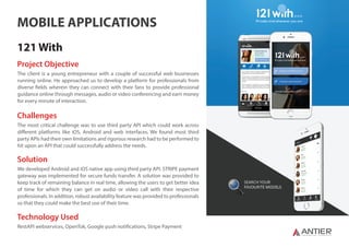 S Y N C H R O N I Z I N G T E C H N O L O G I E S
MOBILE APPLICATIONS
121 With
Project Objective
The client is a young entrepreneur with a couple of successful web businesses
running online. He approached us to develop a platform for professionals from
diverse fields wherein they can connect with their fans to provide professional
guidance online through messages, audio or video conferencing and earn money
for every minute of interaction.
Challenges
The most critical challenge was to use third party API which could work across
different platforms like iOS, Android and web interfaces. We found most third
party APIs had their own limitations and rigorous research had to be performed to
hit upon an API that could successfully address the needs.
Solution
We developed Android and iOS native app using third party API. STRIPE payment
gateway was implemented for secure funds transfer. A solution was provided to
keep track of remaining balance in real time, allowing the users to get better idea
of time for which they can get on audio or video call with their respective
professionals. In addition, robust availability feature was provided to professionals
so that they could make the best use of their time.
Technology Used
RestAPI webservices, OpenTok, Google push notifications, Stripe Payment
 