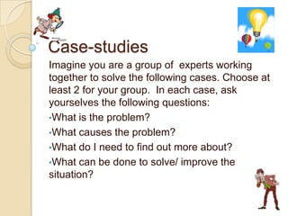Case-studies Imagine you are a group of  experts working together to solve the following cases. Choose at least 2 for your group.  In each case, ask yourselves the following questions: ,[object Object]