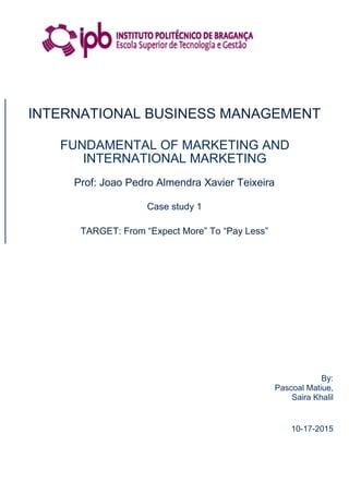 INTERNATIONAL BUSINESS MANAGEMENT
FUNDAMENTAL OF MARKETING AND
INTERNATIONAL MARKETING
Prof: Joao Pedro Almendra Xavier Teixeira
Case study 1
TARGET: From “Expect More” To “Pay Less”
By:
Pascoal Matiue,
Saira Khalil
10-17-2015
 