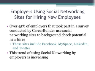 Employers Using Social Networking Sites for Hiring New Employees Over 45% of employers that took part in a survey conducted by CareerBuilder use social networking sites to background check potential new hires These sites include Facebook, MySpace, LinkedIn, and Twitter This trend of using Social Networking by employers is increasing 